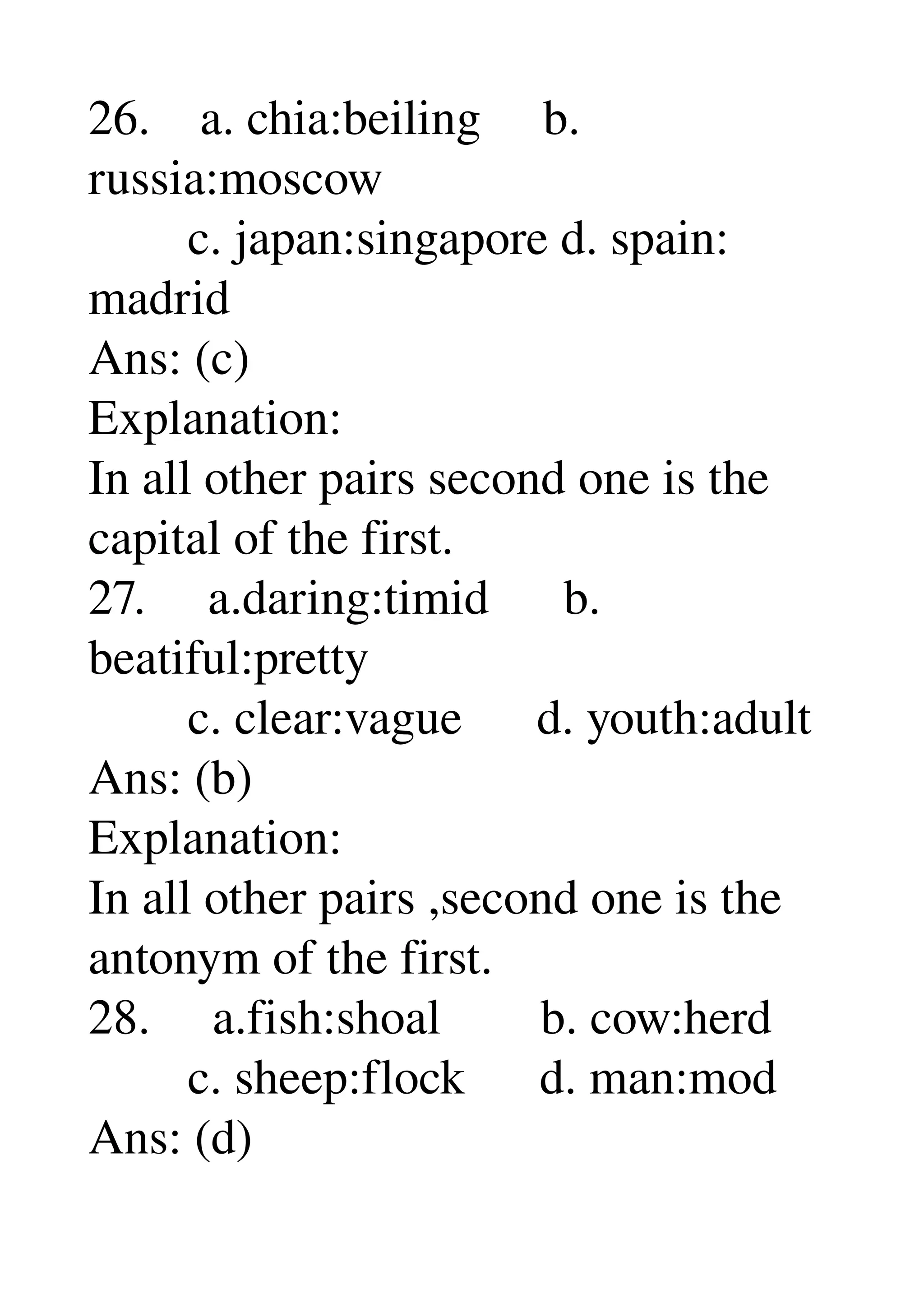26.    a. chia:beiling     b. 
russia:moscow 
        c. japan:singapore d. spain: 
madrid 
Ans: (c) 
Explanation: 
In all other pairs second one is the 
capital of the first. 
27.     a.daring:timid      b. 
beatiful:pretty 
        c. clear:vague      d. youth:adult 
Ans: (b) 
Explanation: 
In all other pairs ,second one is the 
antonym of the first. 
28.     a.fish:shoal        b. cow:herd 
        c. sheep:flock      d. man:mod 
Ans: (d) 
 