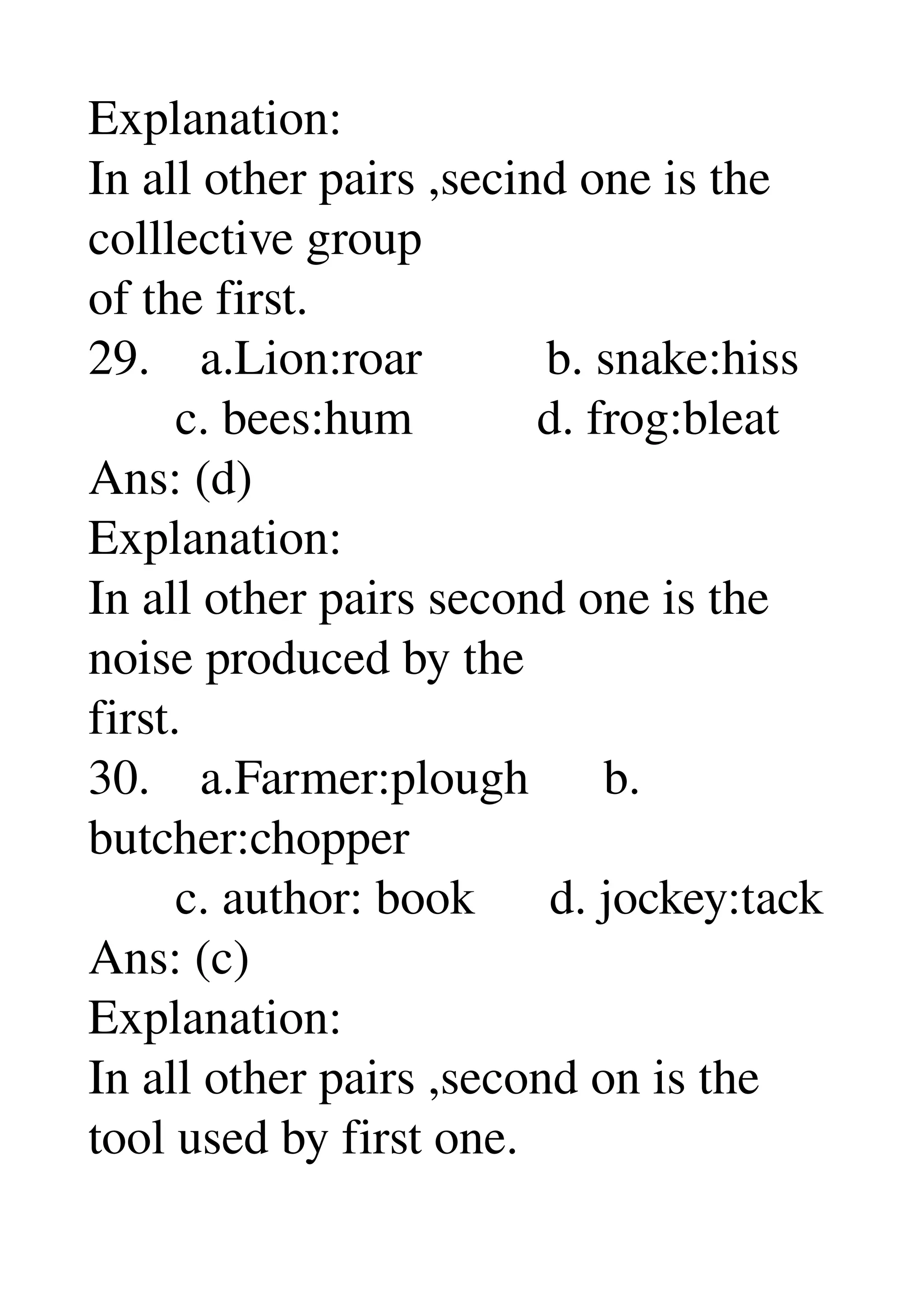 Explanation: 
In all other pairs ,secind one is the 
colllective group 
of the first. 
29.    a.Lion:roar          b. snake:hiss 
       c. bees:hum          d. frog:bleat 
Ans: (d) 
Explanation: 
In all other pairs second one is the 
noise produced by the 
first. 
30.    a.Farmer:plough      b. 
butcher:chopper 
       c. author: book      d. jockey:tack 
Ans: (c) 
Explanation: 
In all other pairs ,second on is the 
tool used by first one. 
 