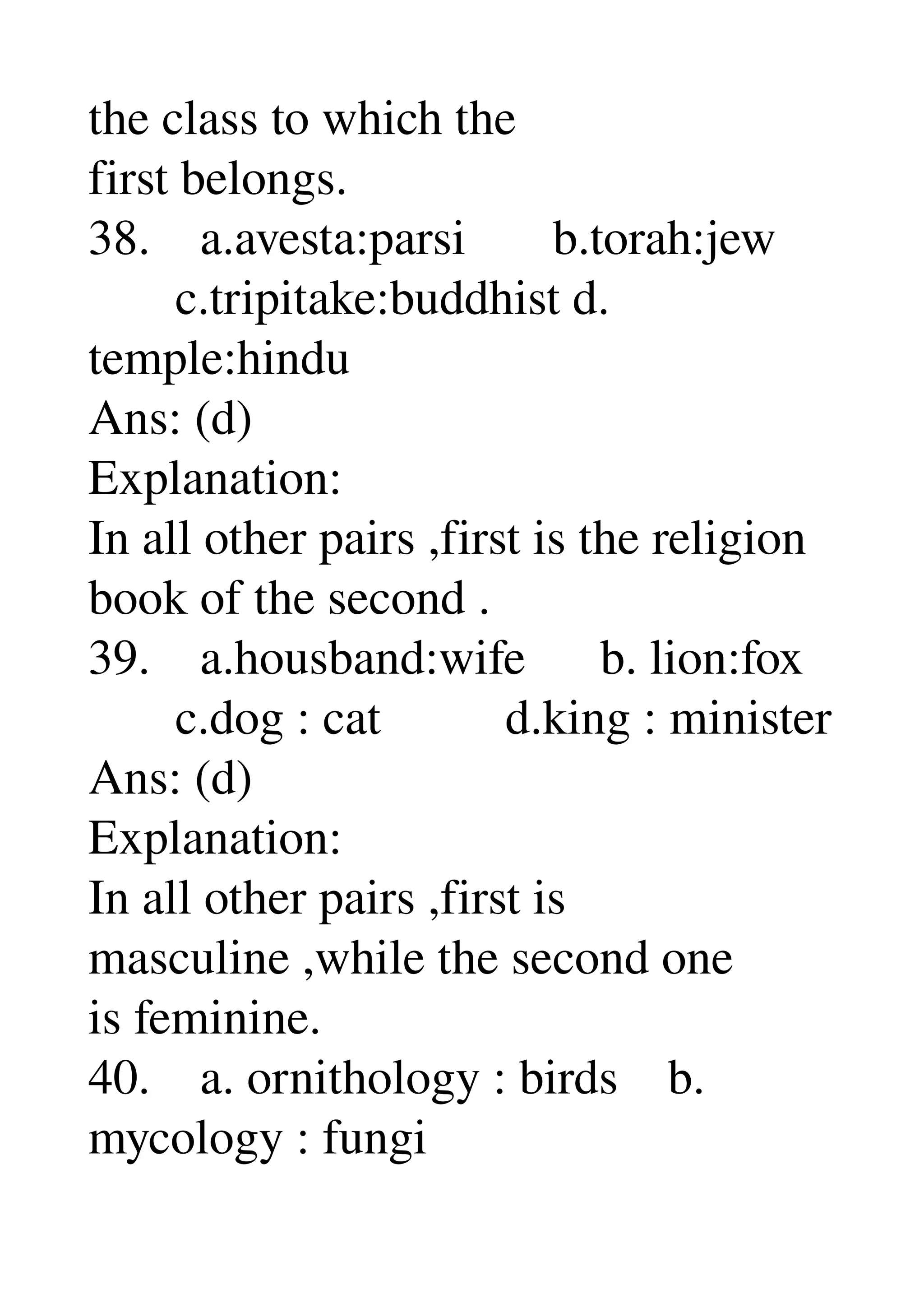 the class to which the 
first belongs. 
38.    a.avesta:parsi       b.torah:jew 
       c.tripitake:buddhist d. 
temple:hindu 
Ans: (d) 
Explanation: 
In all other pairs ,first is the religion 
book of the second . 
39.    a.housband:wife      b. lion:fox 
       c.dog : cat          d.king : minister 
Ans: (d) 
Explanation: 
In all other pairs ,first is 
masculine ,while the second one 
is feminine. 
40.    a. ornithology : birds    b. 
mycology : fungi 
 