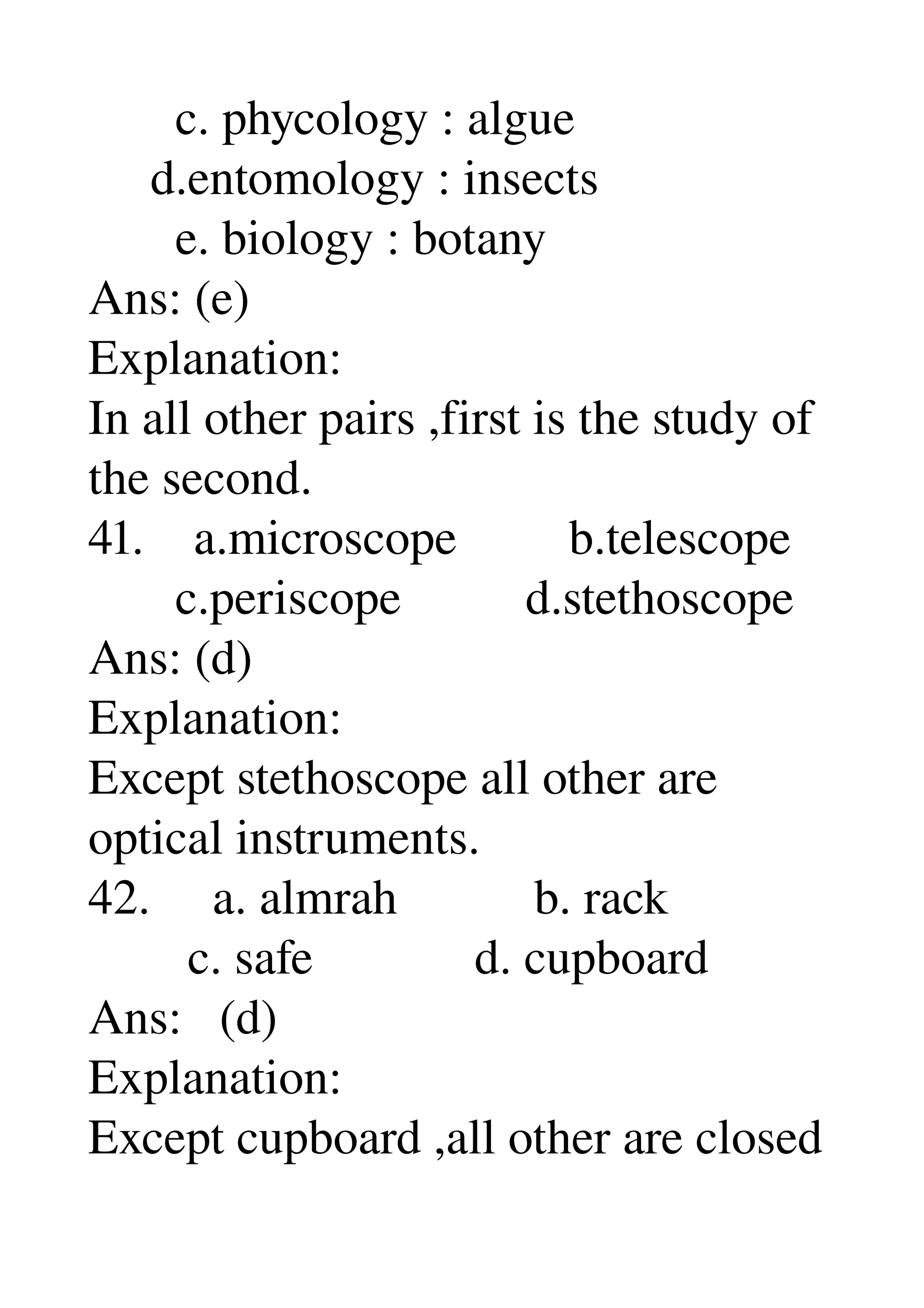        c. phycology : algue 
     d.entomology : insects 
       e. biology : botany 
Ans: (e) 
Explanation: 
In all other pairs ,first is the study of 
the second. 
41.    a.microscope         b.telescope 
       c.periscope          d.stethoscope 
Ans: (d) 
Explanation: 
Except stethoscope all other are 
optical instruments. 
42.     a. almrah           b. rack 
        c. safe             d. cupboard 
Ans:   (d) 
Explanation: 
Except cupboard ,all other are closed 
 