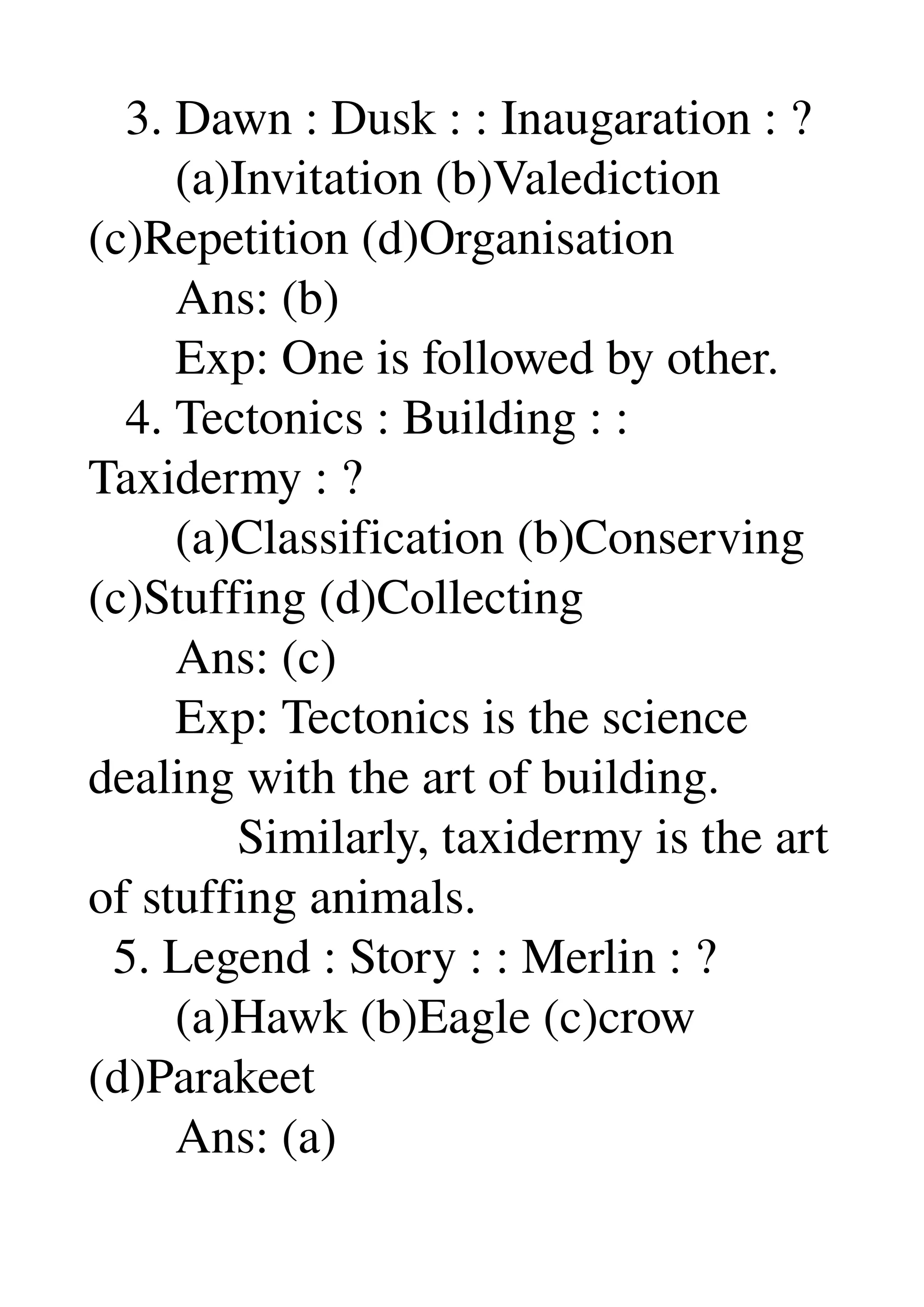    3. Dawn : Dusk : : Inaugaration : ? 
       (a)Invitation (b)Valediction 
(c)Repetition (d)Organisation 
       Ans: (b) 
       Exp: One is followed by other. 
   4. Tectonics : Building : : 
Taxidermy : ? 
       (a)Classification (b)Conserving 
(c)Stuffing (d)Collecting 
       Ans: (c) 
       Exp: Tectonics is the science 
dealing with the art of building. 
            Similarly, taxidermy is the art 
of stuffing animals. 
  5. Legend : Story : : Merlin : ? 
       (a)Hawk (b)Eagle (c)crow 
(d)Parakeet 
       Ans: (a) 
 
