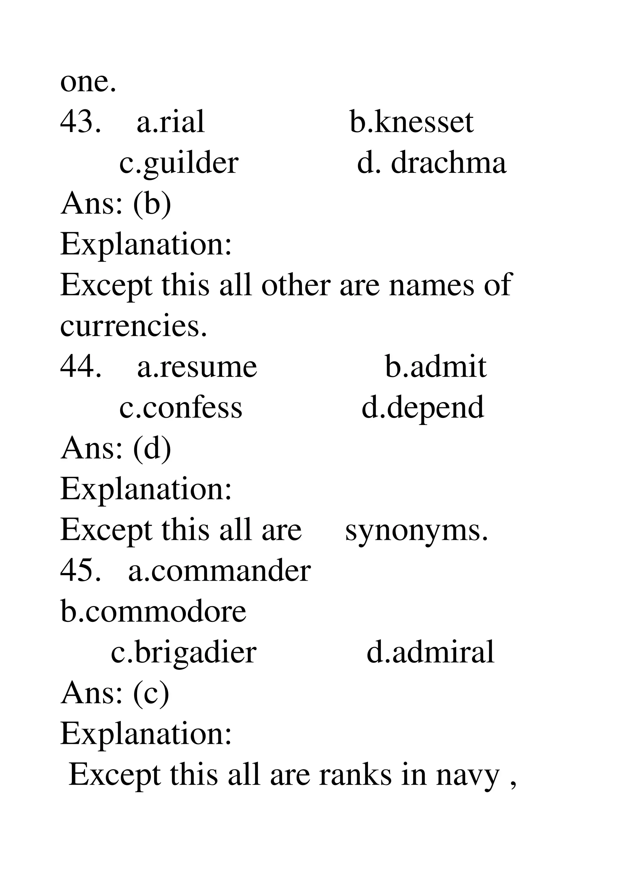 one. 
43.    a.rial                 b.knesset 
       c.guilder              d. drachma 
Ans: (b) 
Explanation: 
Except this all other are names of 
currencies. 
44.    a.resume               b.admit 
       c.confess              d.depend 
Ans: (d) 
Explanation: 
Except this all are     synonyms. 
45.   a.commander 
b.commodore 
      c.brigadier             d.admiral 
Ans: (c) 
Explanation: 
 Except this all are ranks in navy , 
 