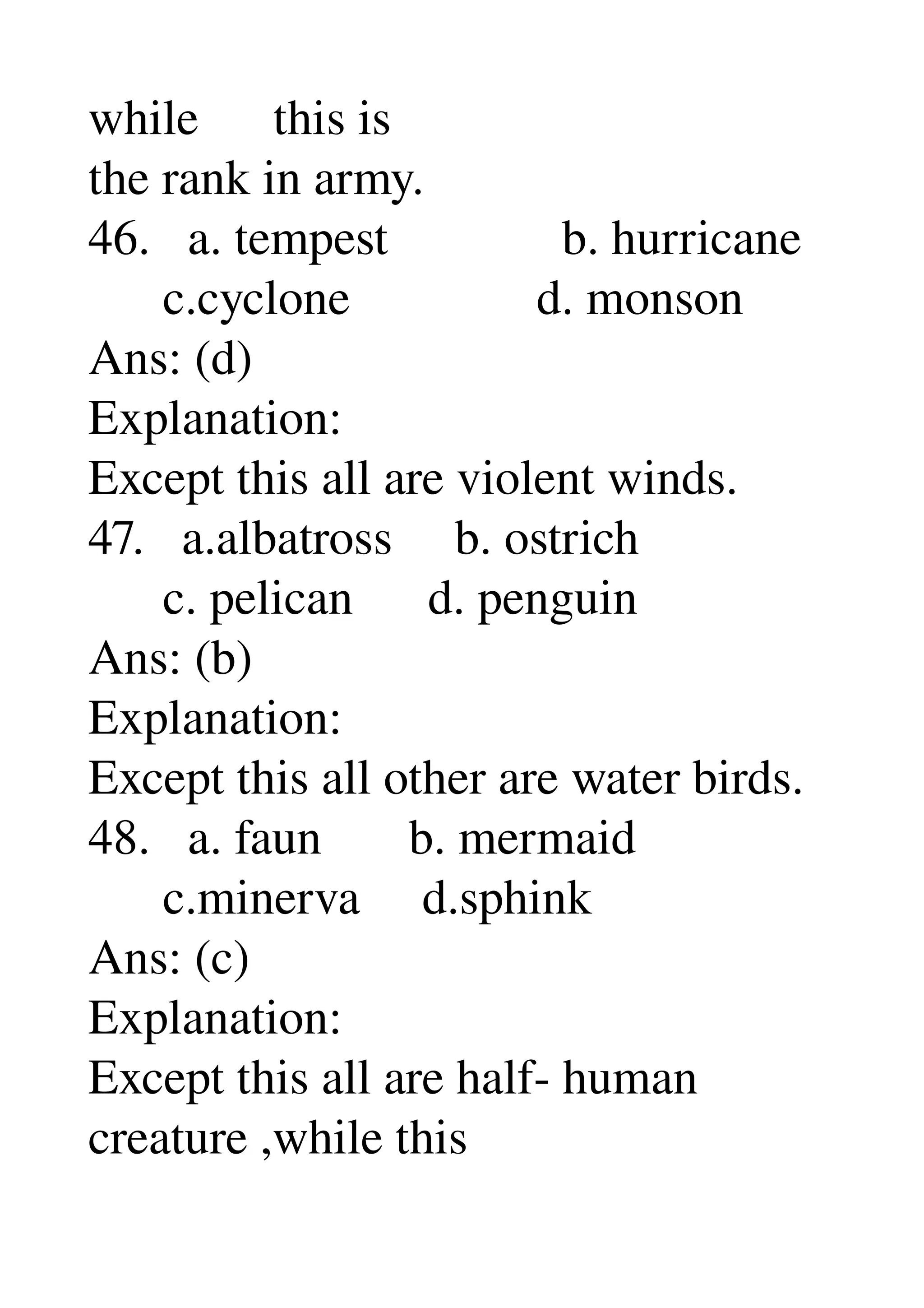 while      this is 
the rank in army. 
46.   a. tempest              b. hurricane 
      c.cyclone               d. monson 
Ans: (d) 
Explanation: 
Except this all are violent winds. 
47.   a.albatross     b. ostrich 
      c. pelican      d. penguin 
Ans: (b) 
Explanation: 
Except this all other are water birds. 
48.   a. faun       b. mermaid 
      c.minerva     d.sphink 
Ans: (c) 
Explanation: 
Except this all are half­ human 
creature ,while this 
 