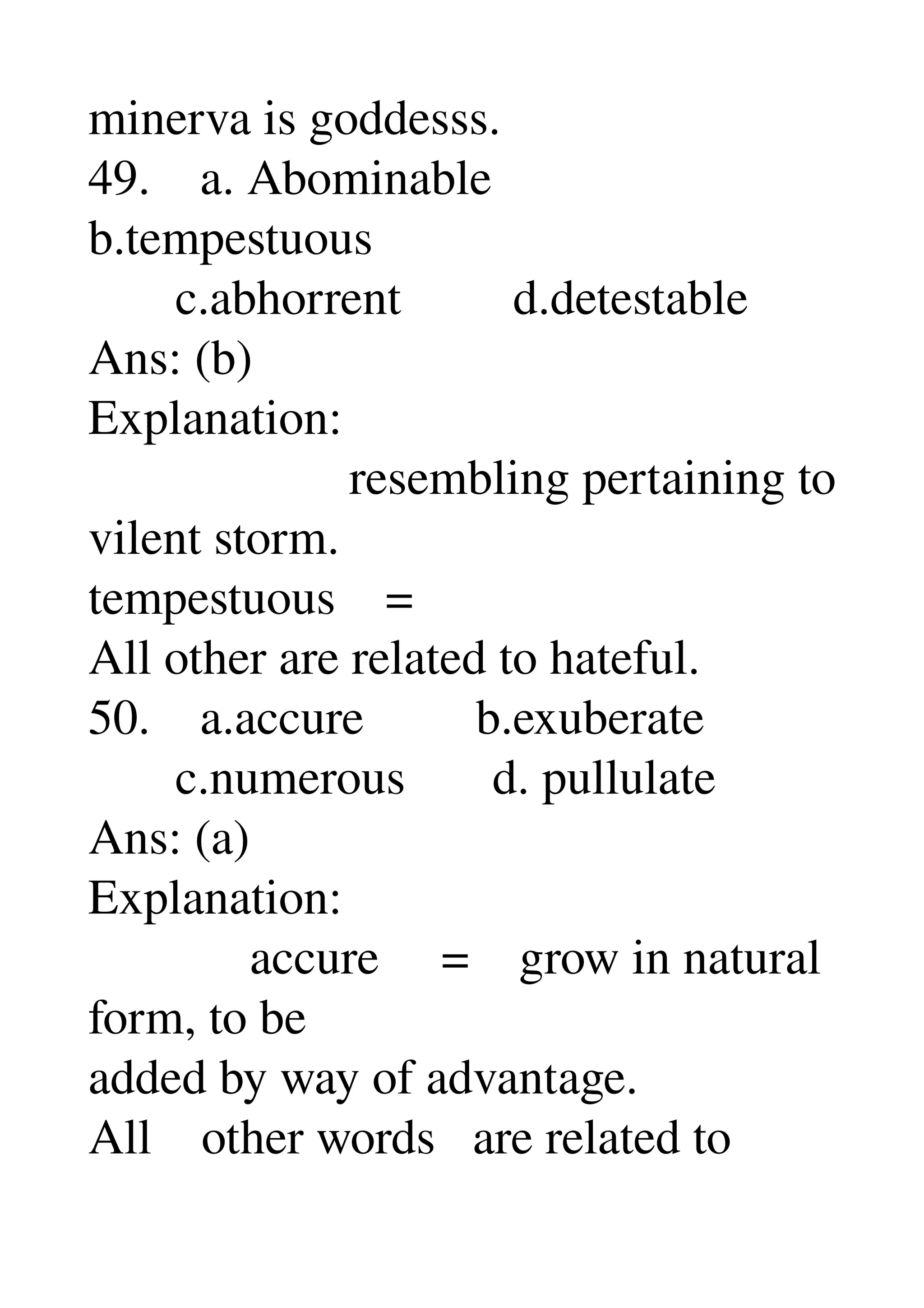 minerva is goddesss. 
49.    a. Abominable 
b.tempestuous 
       c.abhorrent         d.detestable 
Ans: (b) 
Explanation: 
                     resembling pertaining to 
vilent storm. 
tempestuous    = 
All other are related to hateful. 
50.    a.accure         b.exuberate 
       c.numerous       d. pullulate 
Ans: (a) 
Explanation: 
             accure     =    grow in natural 
form, to be 
added by way of advantage. 
All    other words   are related to 
 