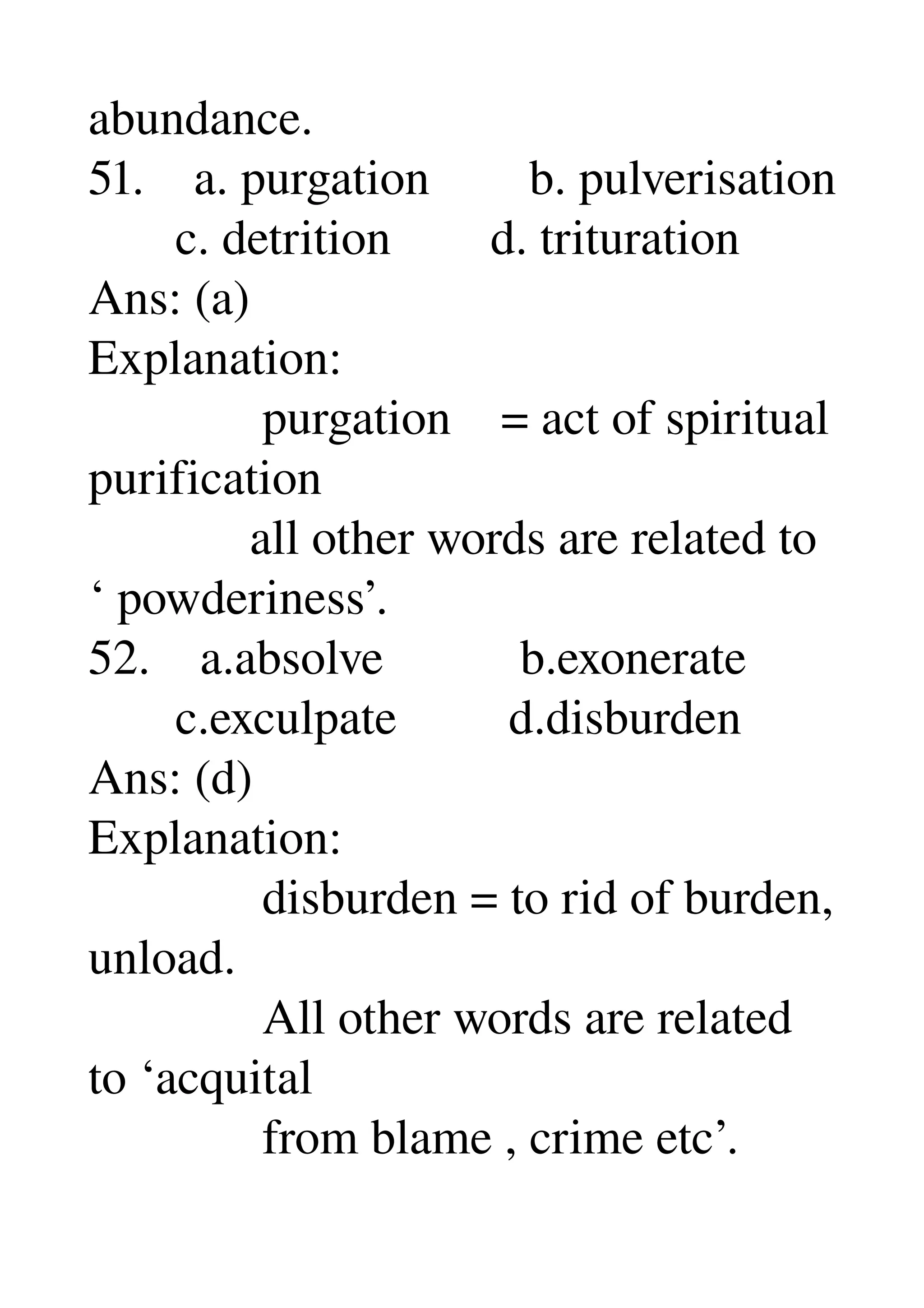abundance. 
51.    a. purgation        b. pulverisation 
       c. detrition        d. trituration 
Ans: (a) 
Explanation: 
              purgation    = act of spiritual 
purification 
             all other words are related to 
‘ powderiness’. 
52.    a.absolve           b.exonerate 
       c.exculpate         d.disburden 
Ans: (d) 
Explanation: 
              disburden = to rid of burden, 
unload. 
              All other words are related 
to ‘acquital 
              from blame , crime etc’. 
 