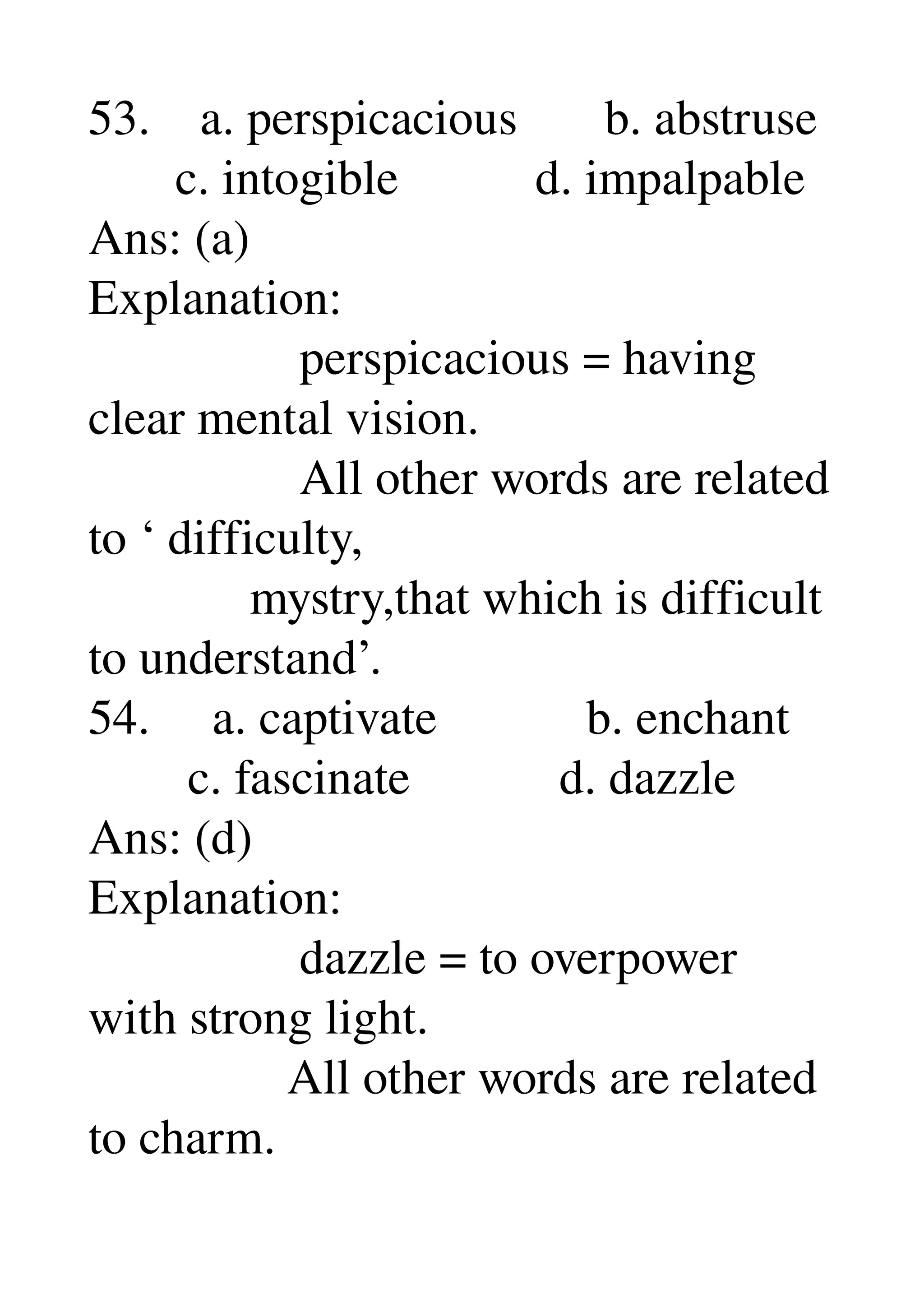 53.    a. perspicacious       b. abstruse 
       c. intogible           d. impalpable 
Ans: (a) 
Explanation: 
                 perspicacious = having 
clear mental vision. 
                 All other words are related 
to ‘ difficulty, 
             mystry,that which is difficult 
to understand’. 
54.     a. captivate            b. enchant 
        c. fascinate            d. dazzle 
Ans: (d) 
Explanation: 
                 dazzle = to overpower 
with strong light. 
                All other words are related 
to charm. 
 