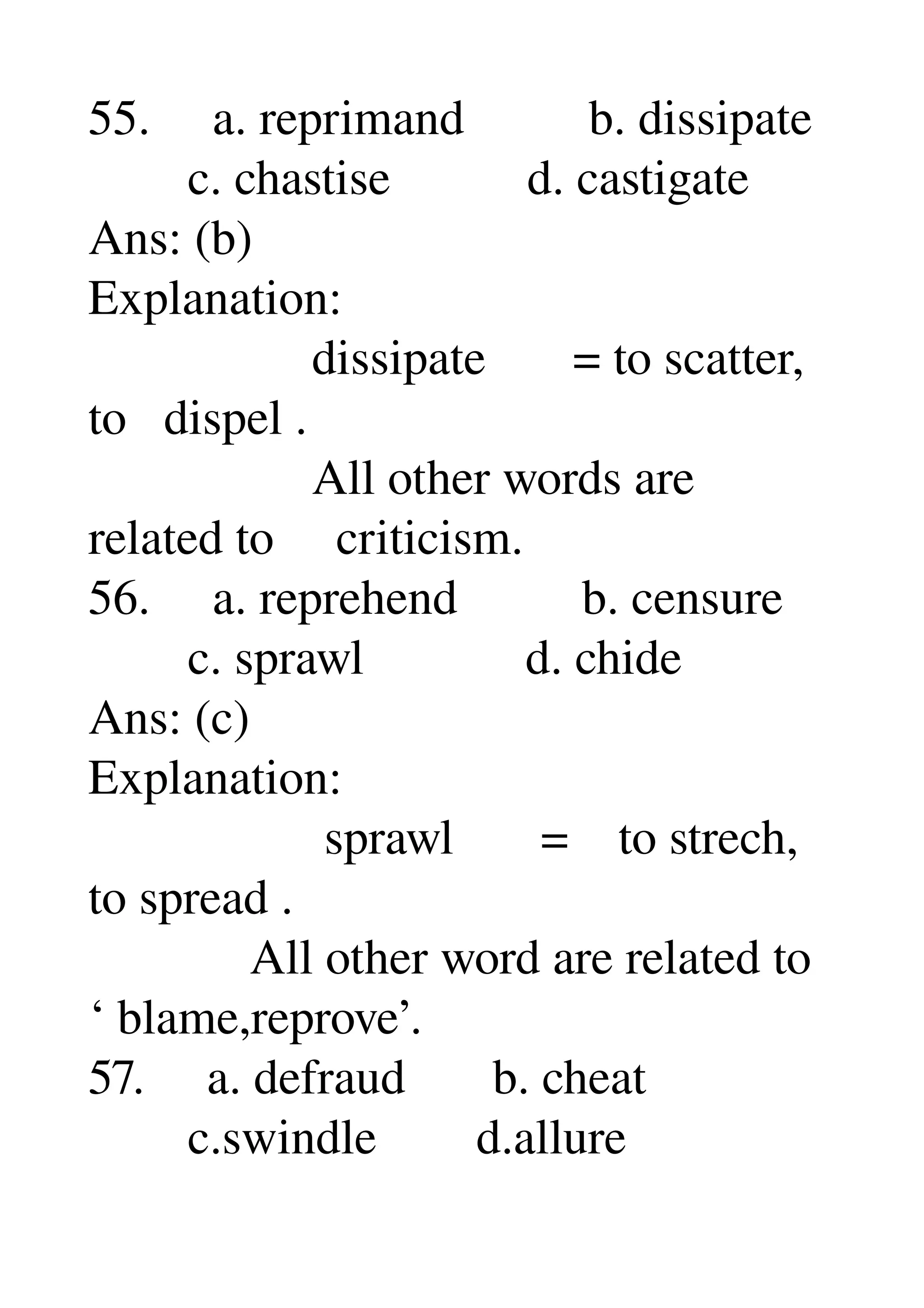 55.     a. reprimand          b. dissipate 
        c. chastise           d. castigate 
Ans: (b) 
Explanation: 
                  dissipate       = to scatter, 
to   dispel . 
                  All other words are 
related to     criticism. 
56.     a. reprehend          b. censure 
        c. sprawl             d. chide 
Ans: (c) 
Explanation: 
                   sprawl       =    to strech, 
to spread . 
             All other word are related to 
‘ blame,reprove’. 
57.     a. defraud       b. cheat 
        c.swindle        d.allure 
 