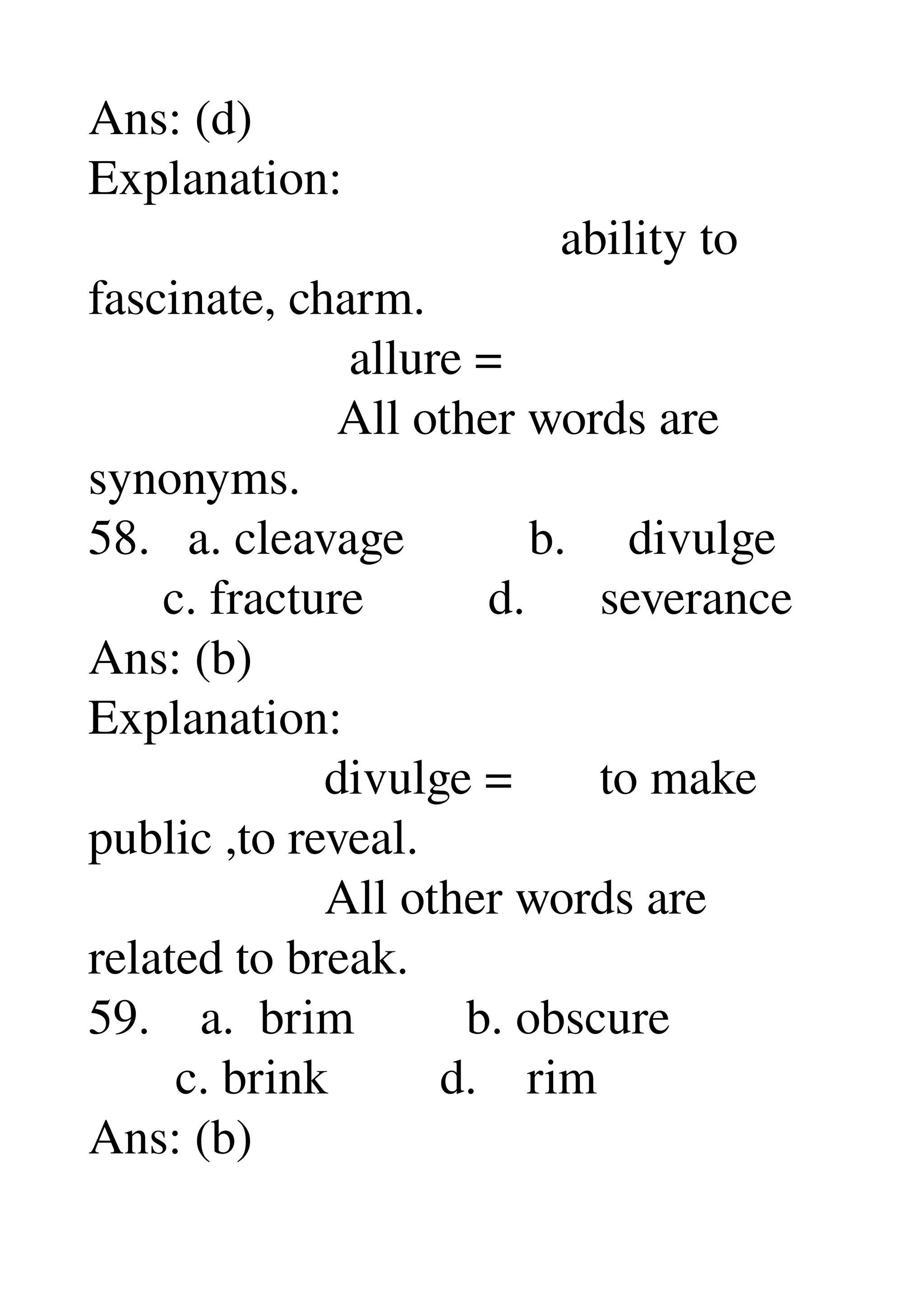 Ans: (d) 
Explanation: 
                                      ability to 
fascinate, charm. 
                     allure = 
                    All other words are 
synonyms. 
58.   a. cleavage          b.     divulge 
      c. fracture          d.      severance 
Ans: (b) 
Explanation: 
                   divulge =       to make 
public ,to reveal. 
                   All other words are 
related to break. 
59.    a.  brim         b. obscure 
       c. brink         d.    rim 
Ans: (b) 
 