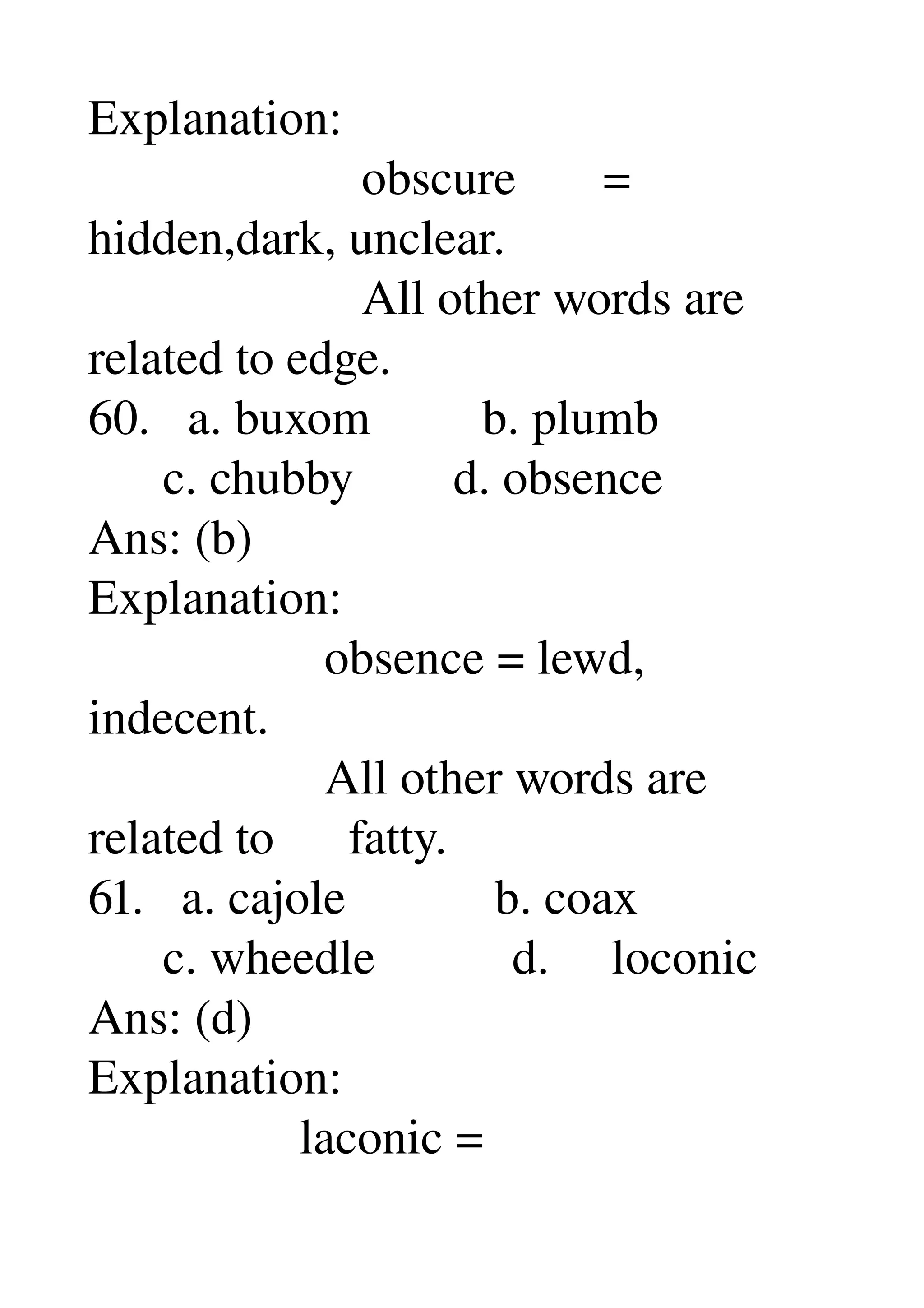 Explanation: 
                      obscure       = 
hidden,dark, unclear. 
                      All other words are 
related to edge. 
60.   a. buxom         b. plumb 
      c. chubby        d. obsence 
Ans: (b) 
Explanation: 
                   obsence = lewd, 
indecent. 
                   All other words are 
related to      fatty. 
61.   a. cajole            b. coax 
      c. wheedle           d.     loconic 
Ans: (d) 
Explanation: 
                 laconic = 
 