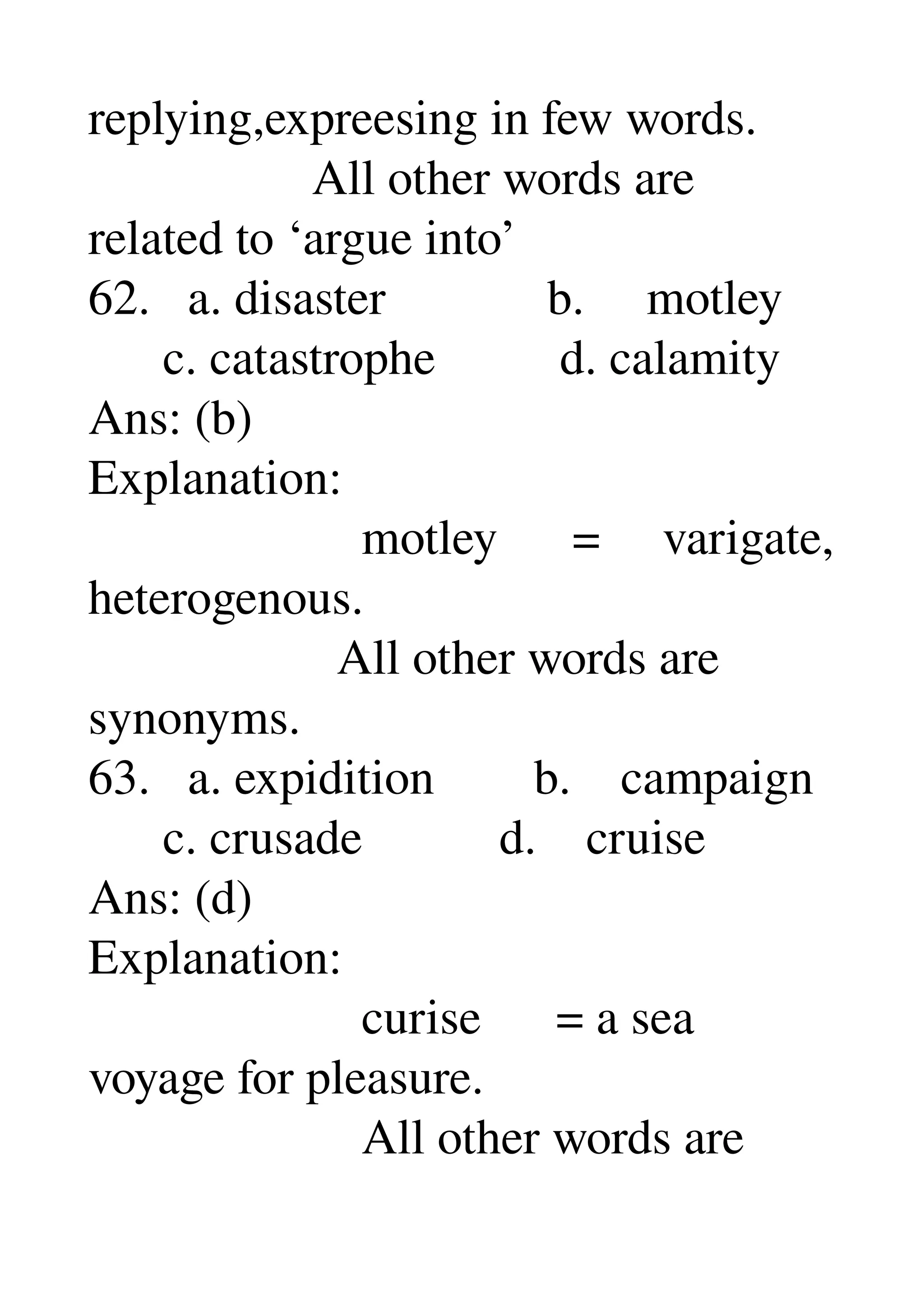 replying,expreesing in few words. 
                  All other words are 
related to ‘argue into’ 
62.   a. disaster             b.     motley 
      c. catastrophe          d. calamity 
Ans: (b) 
Explanation: 
                      motley      =     varigate, 
heterogenous. 
                    All other words are 
synonyms. 
63.   a. expidition        b.    campaign 
      c. crusade           d.    cruise 
Ans: (d) 
Explanation: 
                      curise      = a sea 
voyage for pleasure. 
                      All other words are 
 