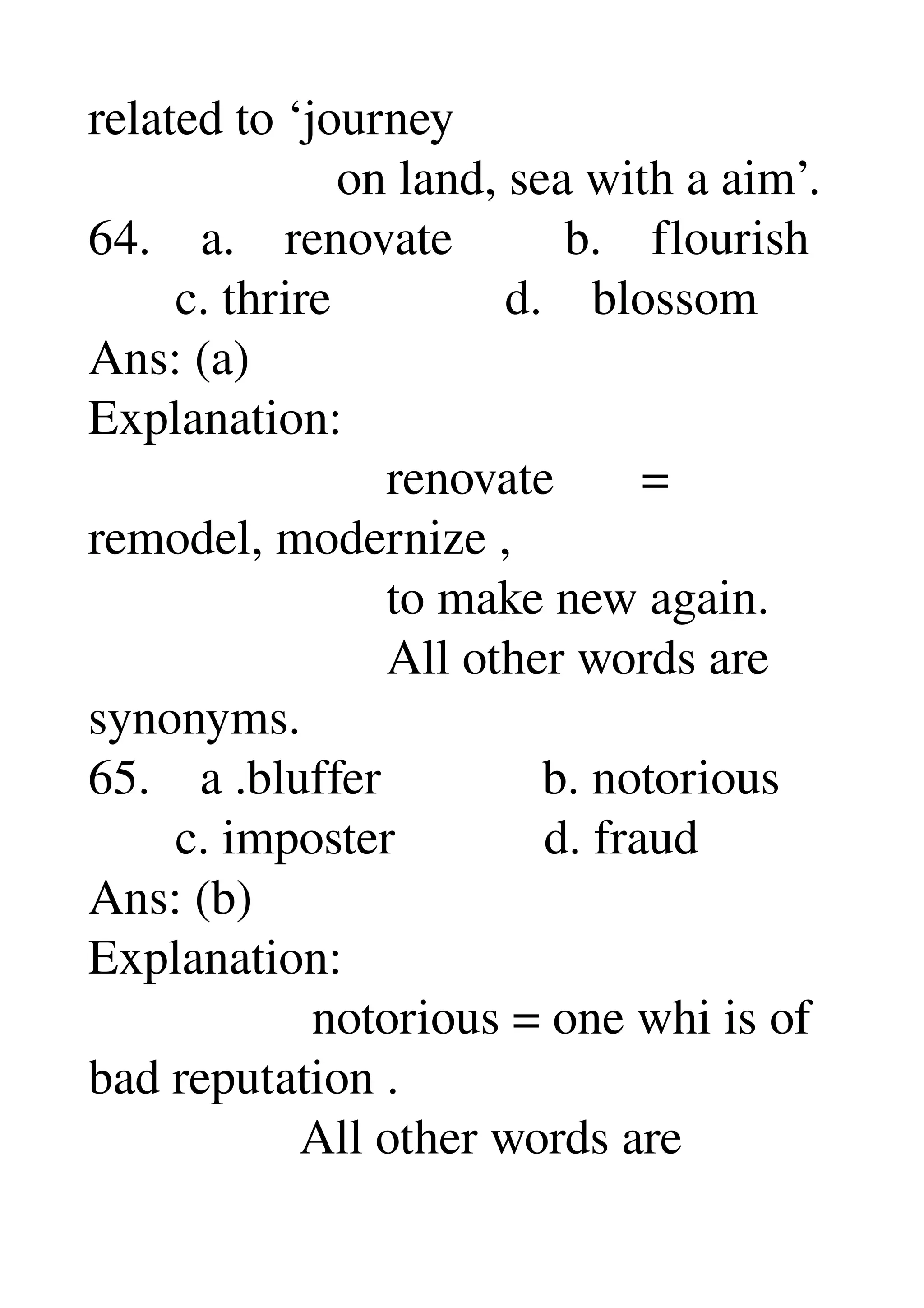 related to ‘journey 
                    on land, sea with a aim’. 
64.    a.    renovate         b.    flourish 
       c. thrire              d.    blossom 
Ans: (a) 
Explanation: 
                        renovate       = 
remodel, modernize , 
                        to make new again. 
                        All other words are 
synonyms. 
65.    a .bluffer             b. notorious 
       c. imposter            d. fraud 
Ans: (b) 
Explanation: 
                  notorious = one whi is of 
bad reputation . 
                 All other words are 
 