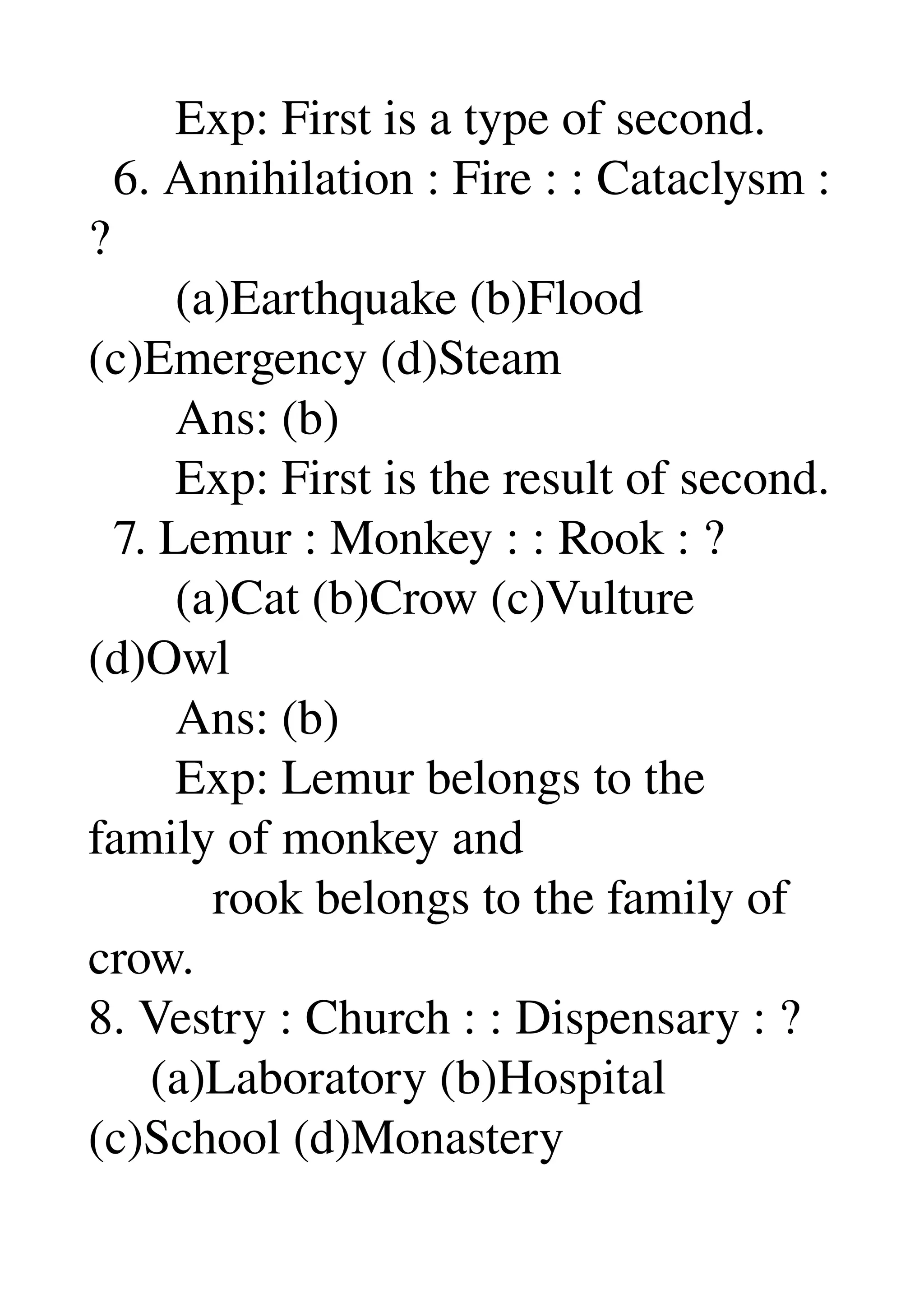        Exp: First is a type of second. 
  6. Annihilation : Fire : : Cataclysm : 
? 
       (a)Earthquake (b)Flood 
(c)Emergency (d)Steam 
       Ans: (b) 
       Exp: First is the result of second. 
  7. Lemur : Monkey : : Rook : ? 
       (a)Cat (b)Crow (c)Vulture 
(d)Owl 
       Ans: (b) 
       Exp: Lemur belongs to the 
family of monkey and 
          rook belongs to the family of 
crow. 
8. Vestry : Church : : Dispensary : ? 
     (a)Laboratory (b)Hospital 
(c)School (d)Monastery 
 