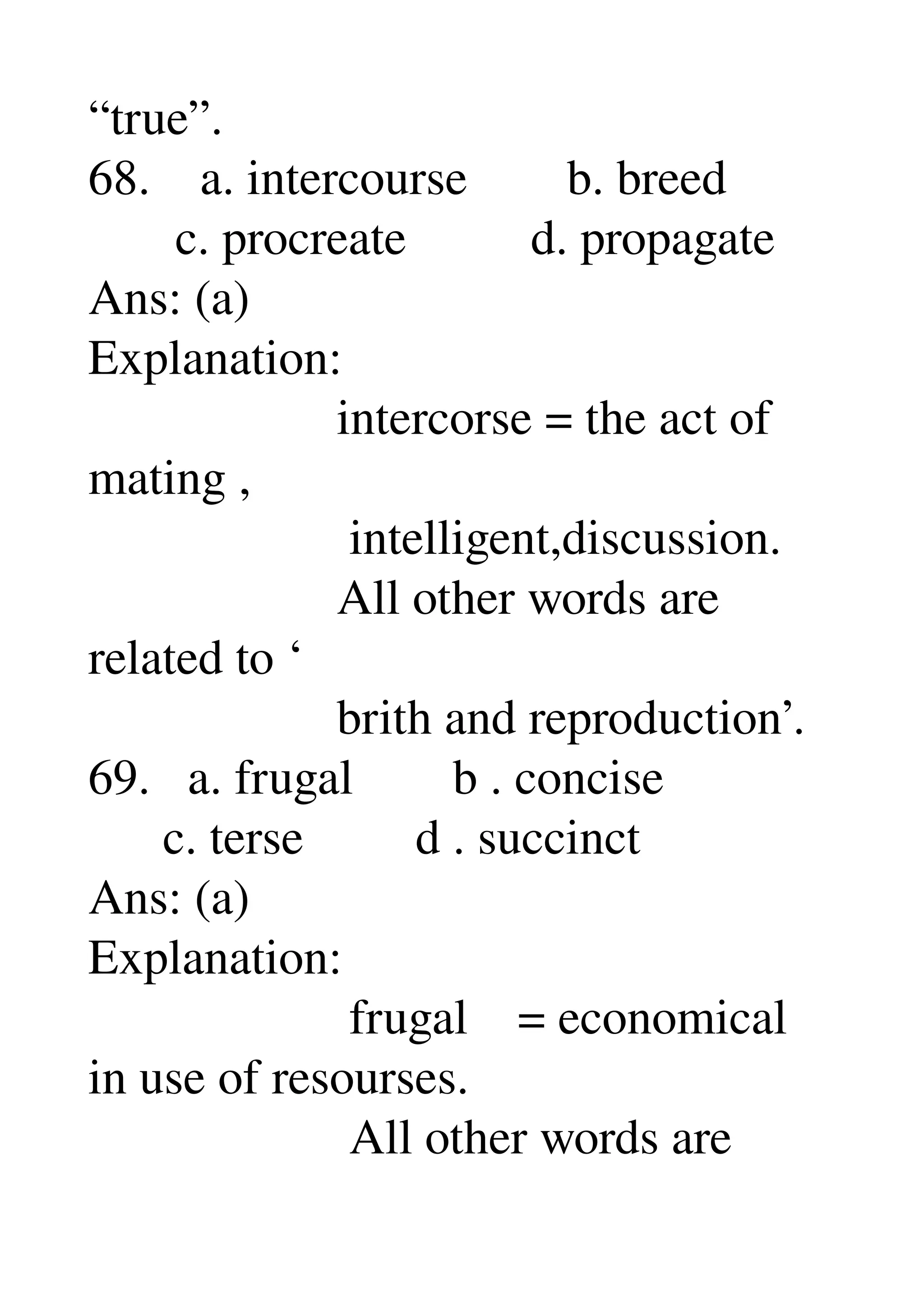 “true”. 
68.    a. intercourse        b. breed 
       c. procreate          d. propagate 
Ans: (a) 
Explanation: 
                    intercorse = the act of 
mating , 
                     intelligent,discussion. 
                    All other words are 
related to ‘ 
                    brith and reproduction’. 
69.   a. frugal        b . concise 
      c. terse         d . succinct 
Ans: (a) 
Explanation: 
                     frugal    = economical 
in use of resourses. 
                     All other words are 
 