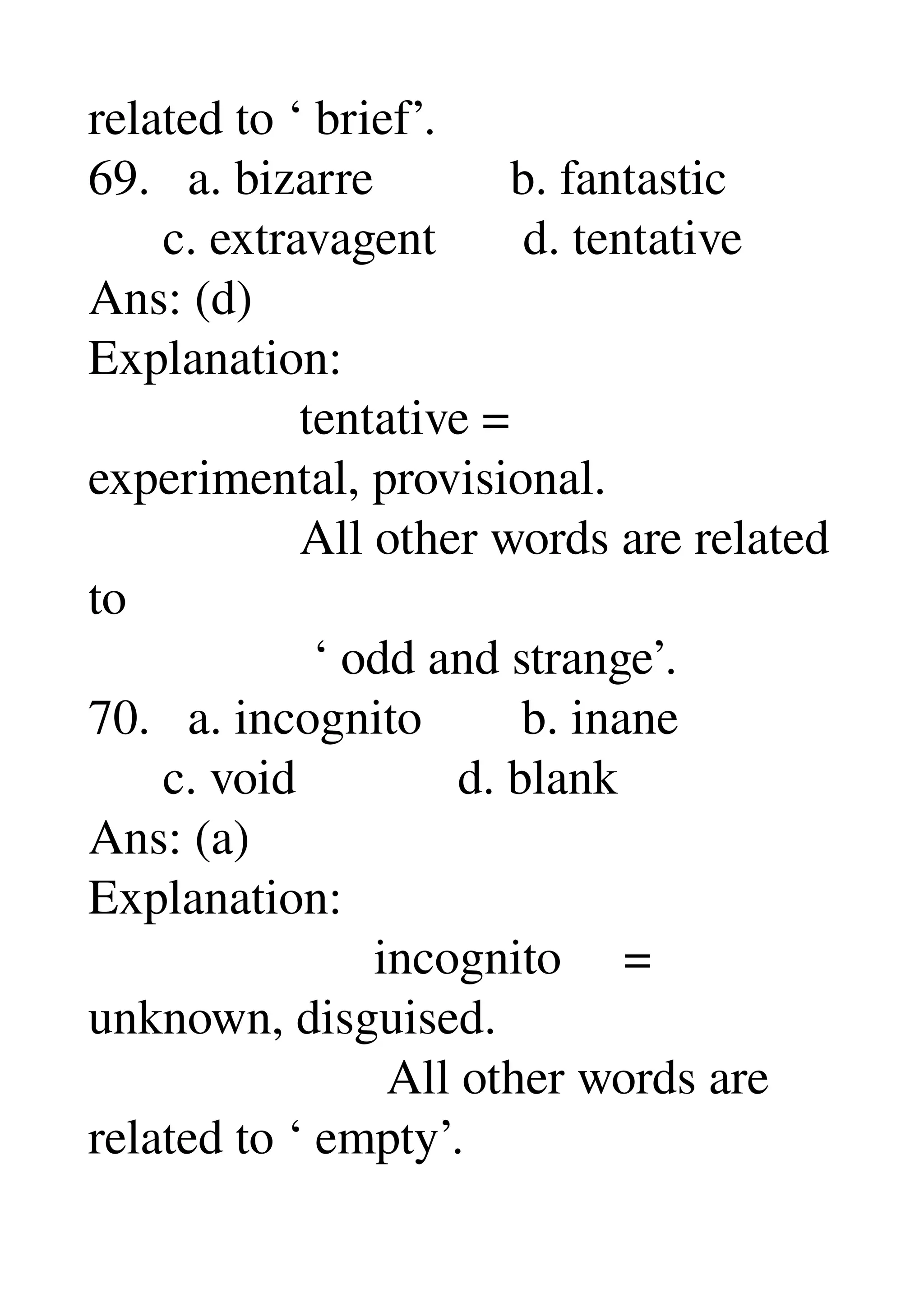 related to ‘ brief’. 
69.   a. bizarre           b. fantastic 
      c. extravagent       d. tentative 
Ans: (d) 
Explanation: 
                 tentative = 
experimental, provisional. 
                 All other words are related 
to 
                  ‘ odd and strange’. 
70.   a. incognito        b. inane 
      c. void             d. blank 
Ans: (a) 
Explanation: 
                       incognito     = 
unknown, disguised. 
                        All other words are 
related to ‘ empty’. 
 