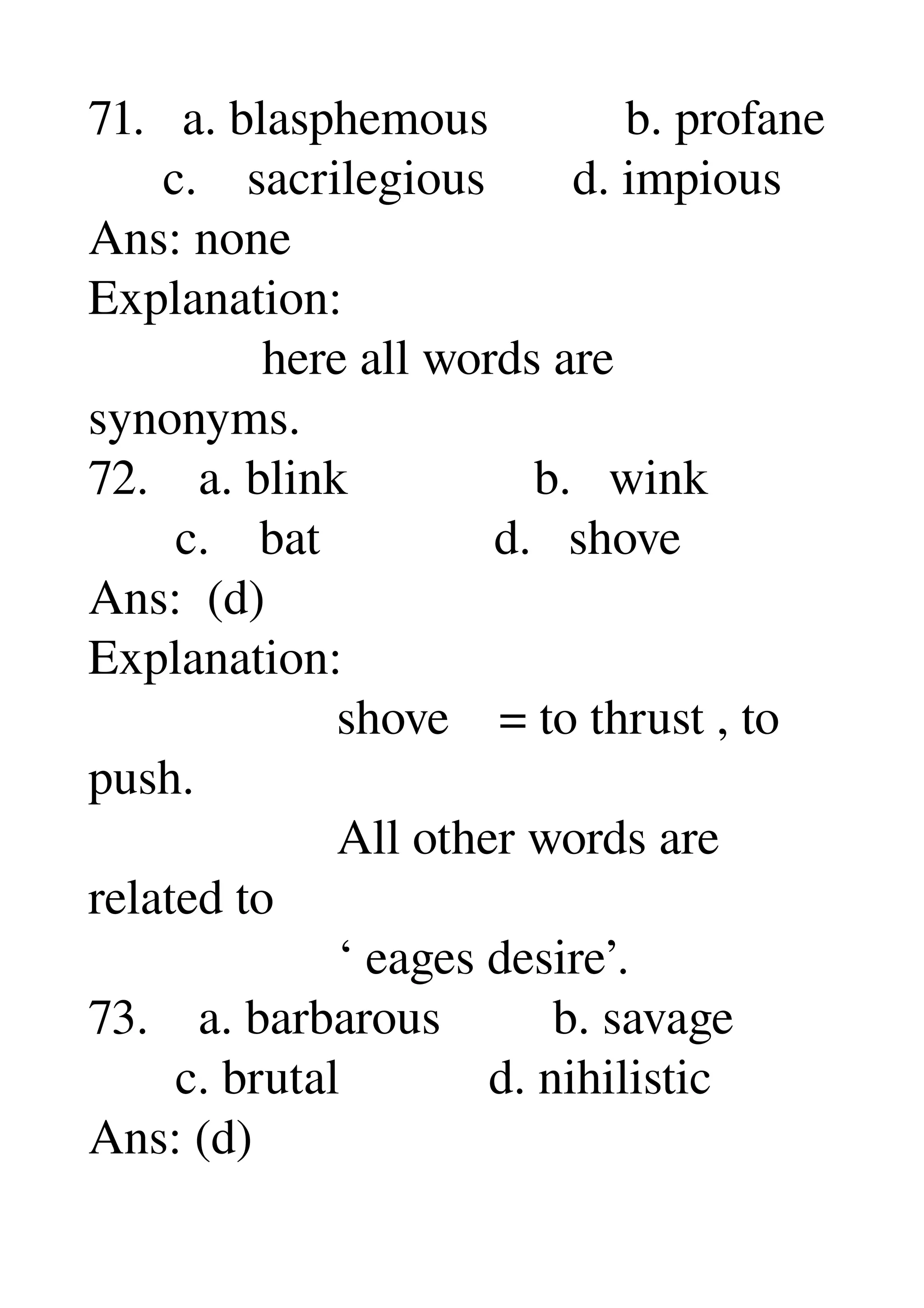 71.   a. blasphemous           b. profane 
      c.    sacrilegious       d. impious 
Ans: none 
Explanation: 
              here all words are 
synonyms. 
72.    a. blink               b.   wink 
       c.    bat              d.   shove 
Ans:  (d) 
Explanation: 
                    shove    = to thrust , to 
push. 
                    All other words are 
related to 
                    ‘ eages desire’. 
73.    a. barbarous         b. savage 
       c. brutal            d. nihilistic 
Ans: (d) 
 