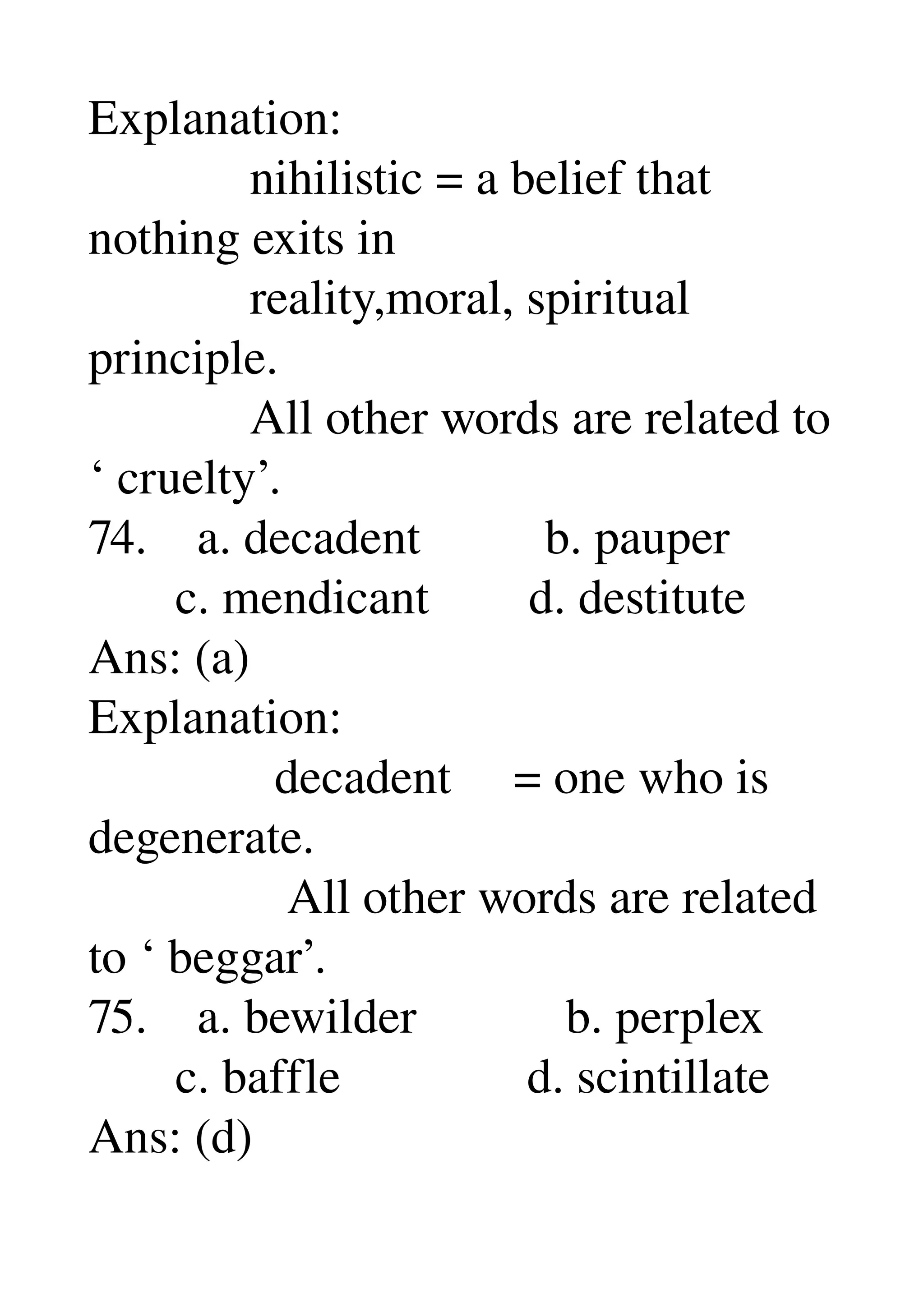 Explanation: 
             nihilistic = a belief that 
nothing exits in 
             reality,moral, spiritual 
principle. 
             All other words are related to 
‘ cruelty’. 
74.    a. decadent          b. pauper 
       c. mendicant        d. destitute 
Ans: (a) 
Explanation: 
               decadent     = one who is 
degenerate. 
                All other words are related 
to ‘ beggar’. 
75.    a. bewilder            b. perplex 
       c. baffle               d. scintillate 
Ans: (d) 
 