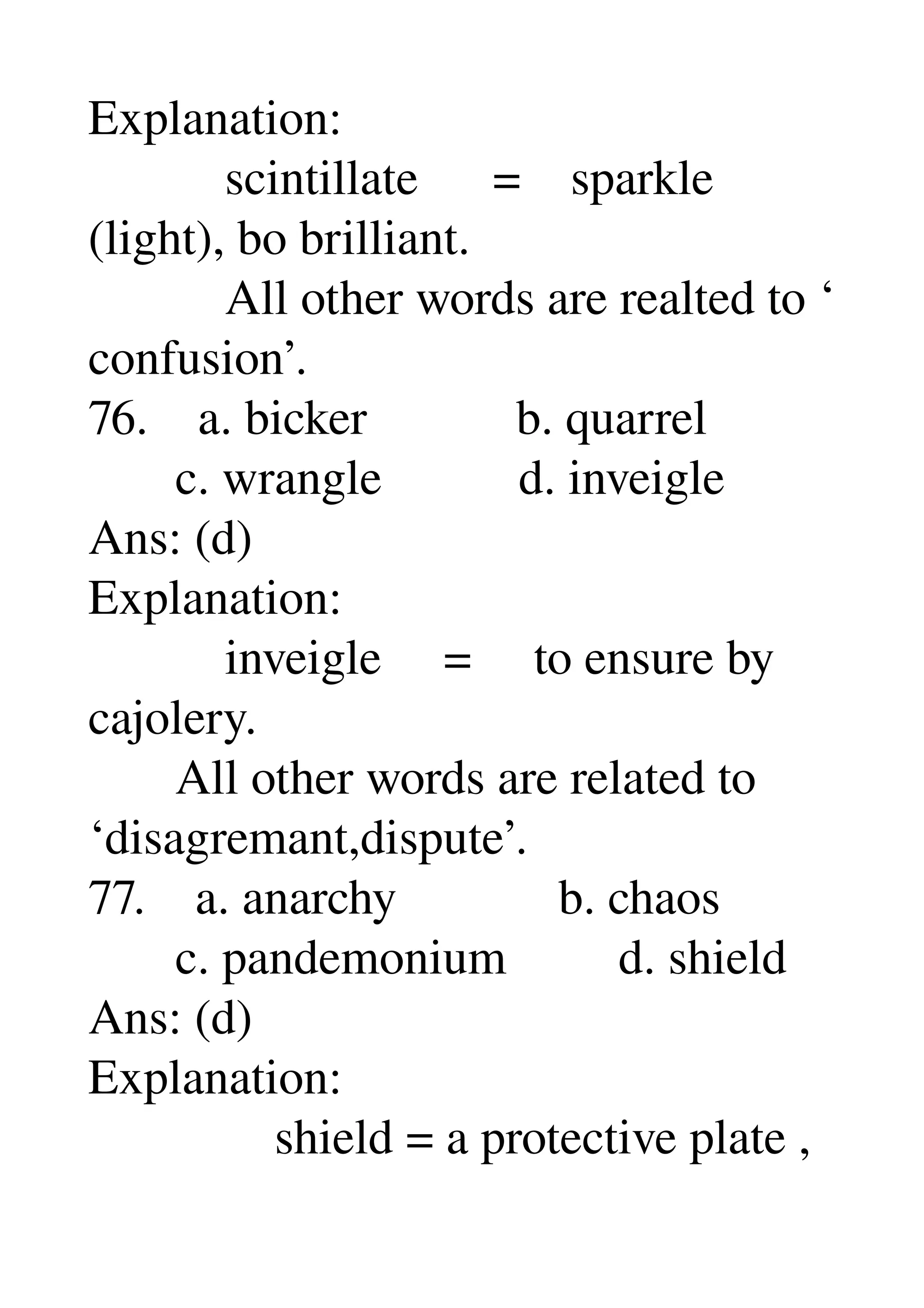 Explanation: 
           scintillate      =    sparkle 
(light), bo brilliant. 
           All other words are realted to ‘ 
confusion’. 
76.    a. bicker            b. quarrel 
       c. wrangle           d. inveigle 
Ans: (d) 
Explanation: 
           inveigle     =     to ensure by 
cajolery. 
       All other words are related to 
‘disagremant,dispute’. 
77.    a. anarchy             b. chaos 
       c. pandemonium         d. shield 
Ans: (d) 
Explanation: 
               shield = a protective plate , 
 