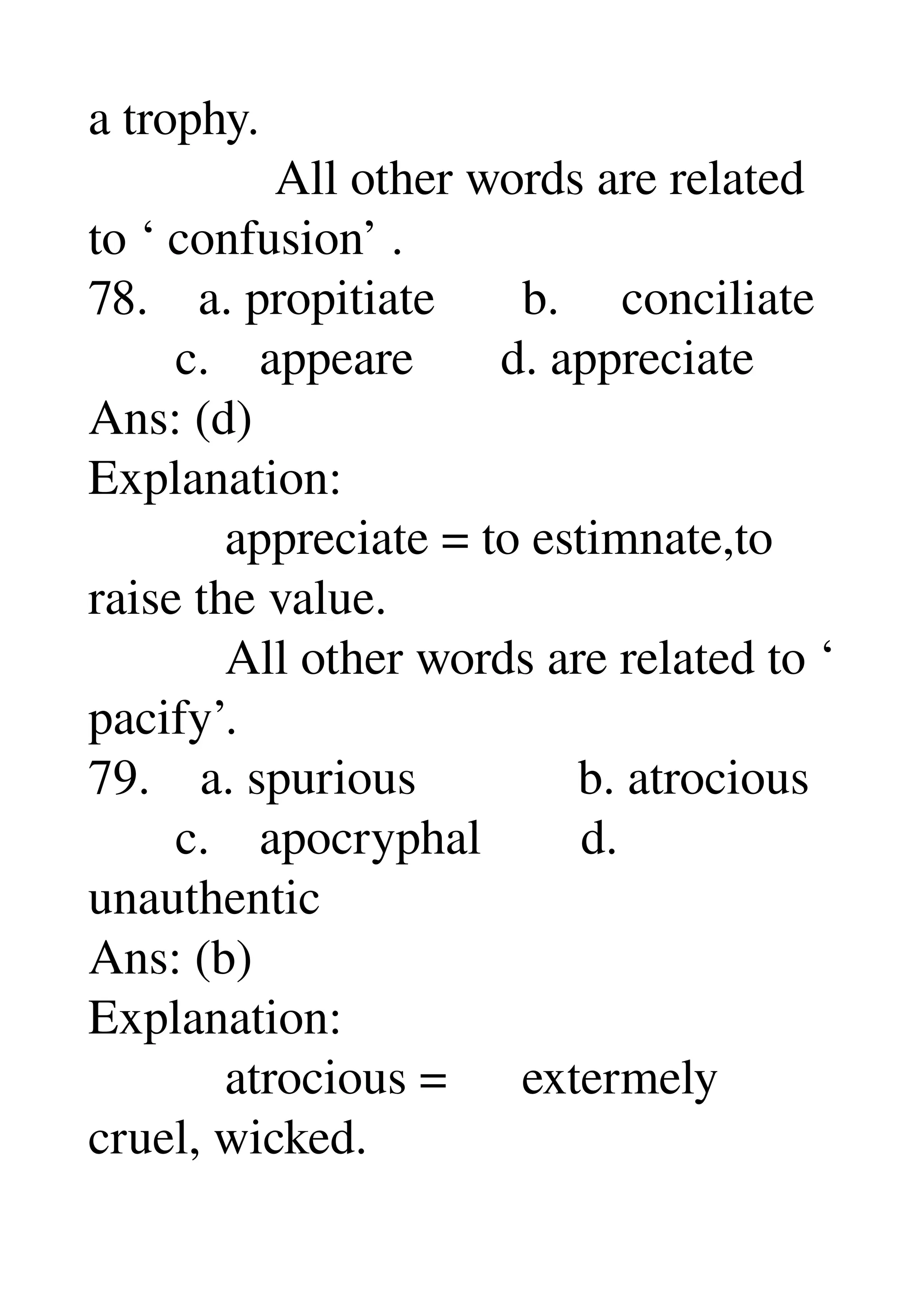 a trophy. 
               All other words are related 
to ‘ confusion’ . 
78.    a. propitiate       b.     conciliate 
       c.    appeare       d. appreciate 
Ans: (d) 
Explanation: 
           appreciate = to estimnate,to 
raise the value. 
           All other words are related to ‘ 
pacify’. 
79.    a. spurious             b. atrocious 
       c.    apocryphal        d. 
unauthentic 
Ans: (b) 
Explanation: 
           atrocious =      extermely 
cruel, wicked. 
 