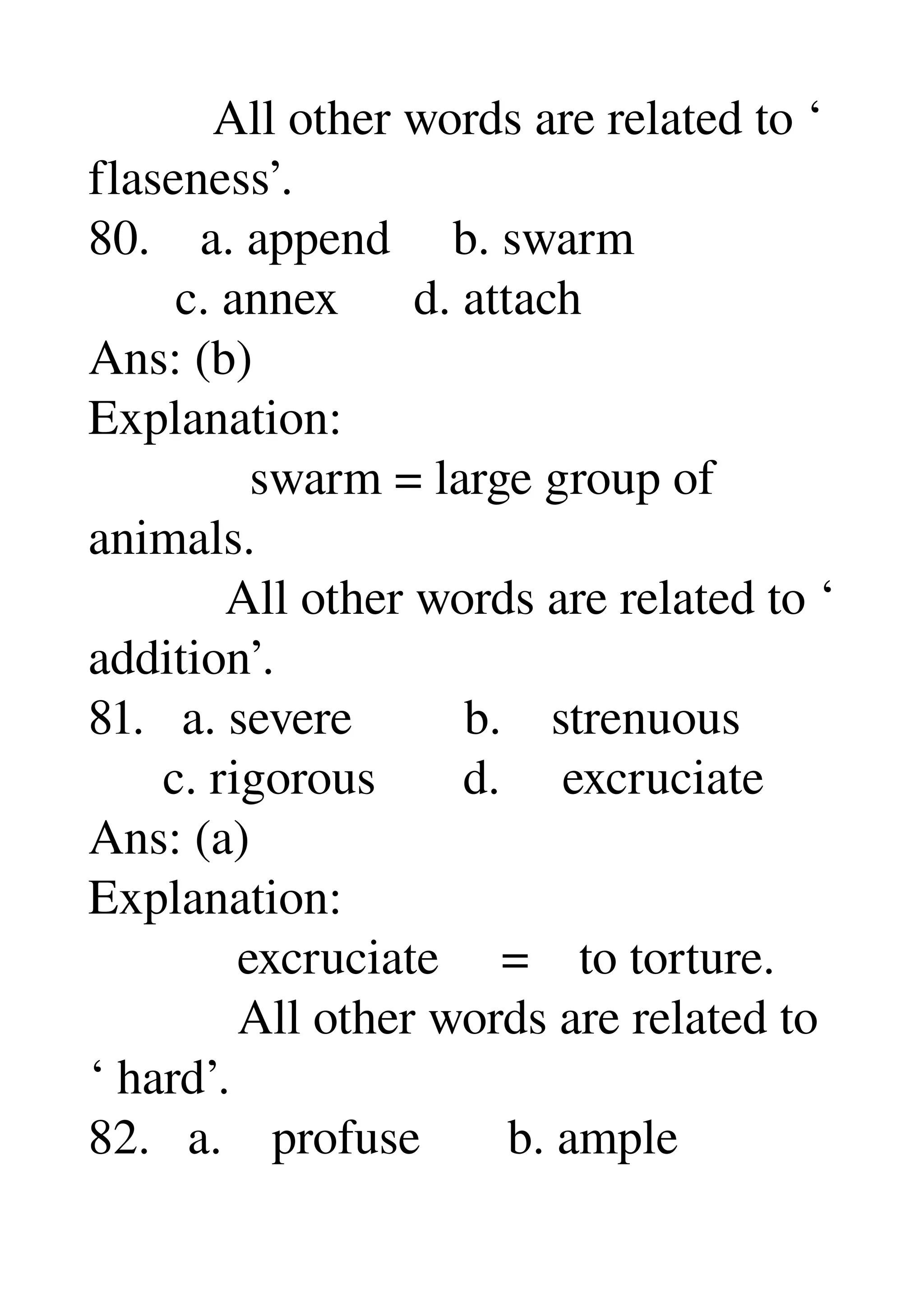           All other words are related to ‘ 
flaseness’. 
80.    a. append     b. swarm 
       c. annex      d. attach 
Ans: (b) 
Explanation: 
             swarm = large group of 
animals. 
           All other words are related to ‘ 
addition’. 
81.   a. severe         b.    strenuous 
      c. rigorous       d.     excruciate 
Ans: (a) 
Explanation: 
            excruciate     =    to torture. 
            All other words are related to 
‘ hard’. 
82.   a.    profuse       b. ample 
 