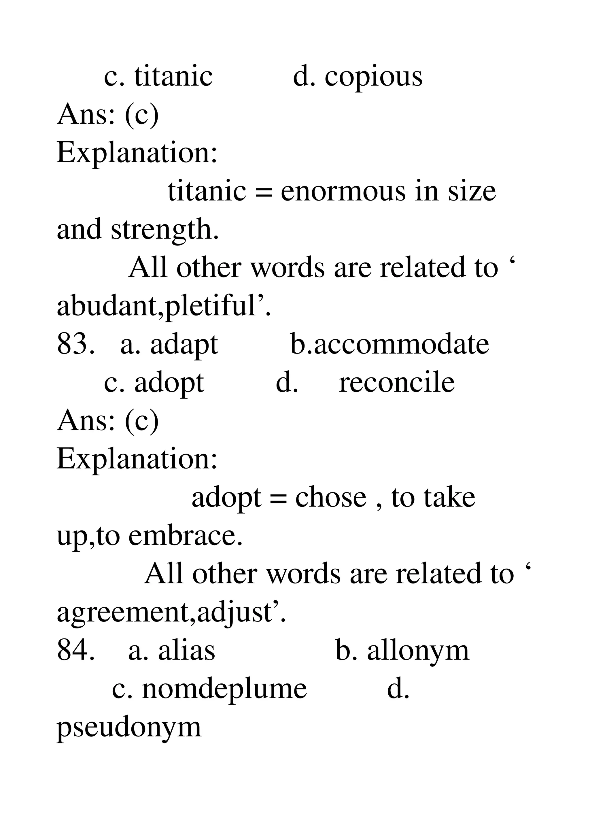       c. titanic          d. copious 
Ans: (c) 
Explanation: 
              titanic = enormous in size 
and strength. 
         All other words are related to ‘ 
abudant,pletiful’. 
83.   a. adapt         b.accommodate 
      c. adopt         d.     reconcile 
Ans: (c) 
Explanation: 
                 adopt = chose , to take 
up,to embrace. 
           All other words are related to ‘ 
agreement,adjust’. 
84.    a. alias               b. allonym 
       c. nomdeplume          d. 
pseudonym 
 