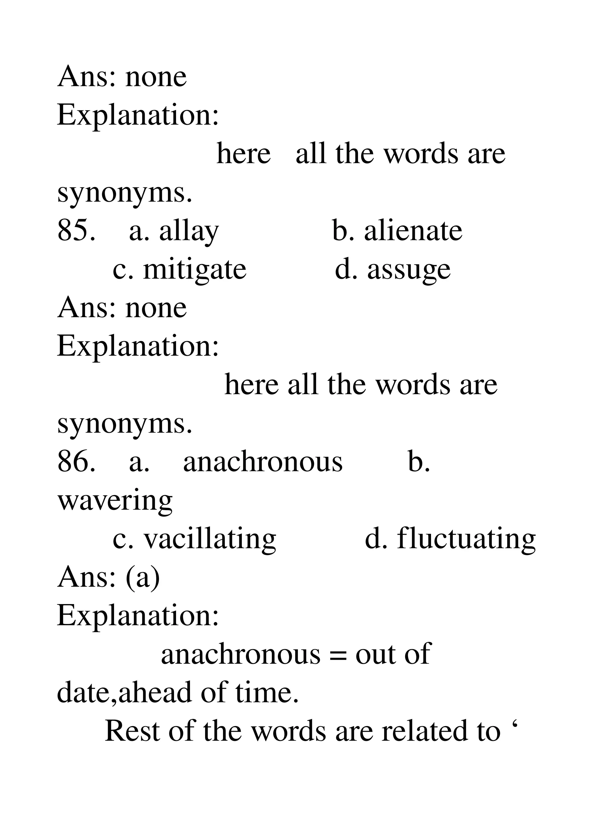 Ans: none 
Explanation: 
                    here   all the words are 
synonyms. 
85.    a. allay              b. alienate 
       c. mitigate           d. assuge 
Ans: none 
Explanation: 
                     here all the words are 
synonyms. 
86.    a.    anachronous        b. 
wavering 
       c. vacillating           d. fluctuating 
Ans: (a) 
Explanation: 
             anachronous = out of 
date,ahead of time. 
      Rest of the words are related to ‘ 
 