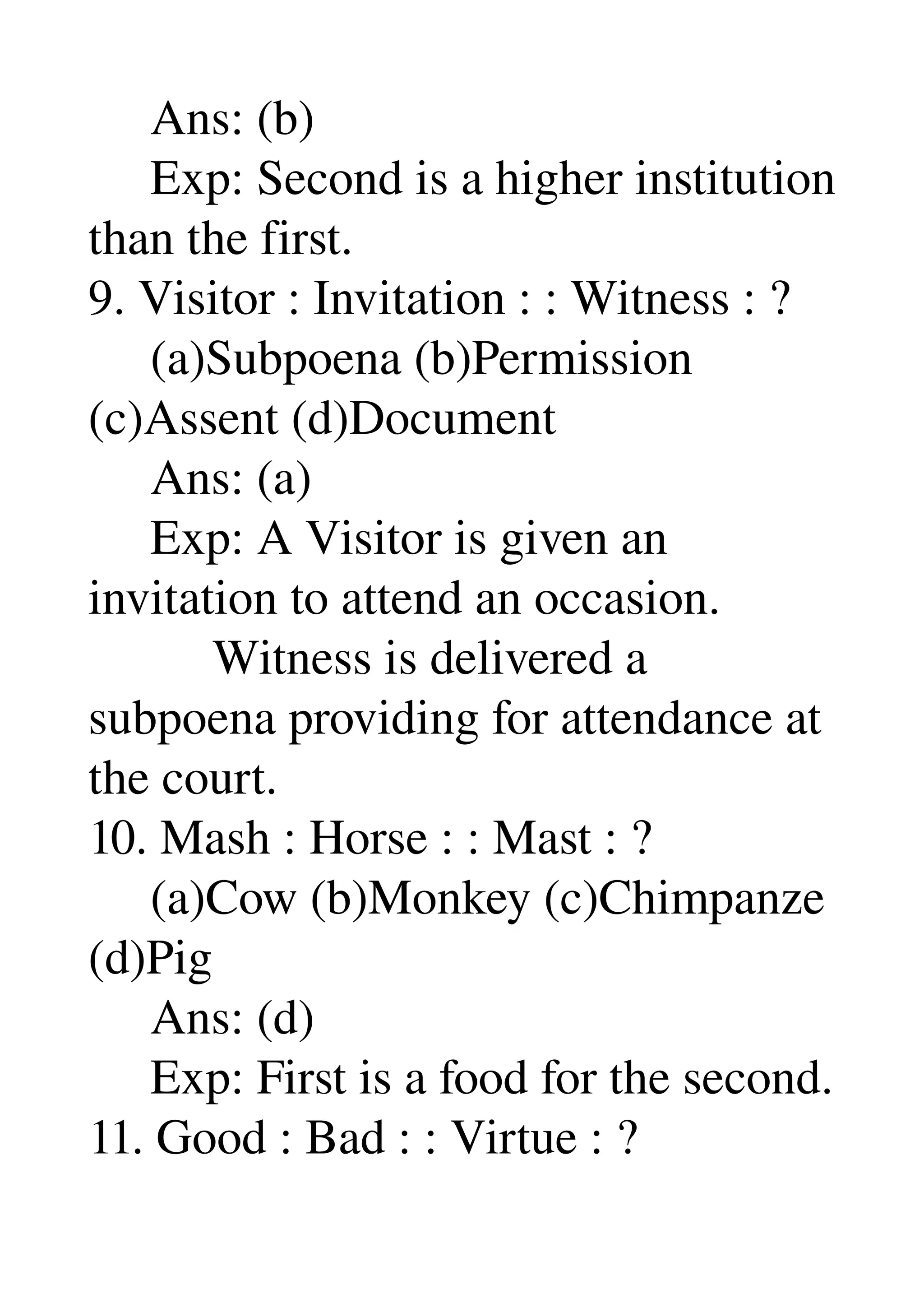      Ans: (b) 
     Exp: Second is a higher institution 
than the first. 
9. Visitor : Invitation : : Witness : ? 
     (a)Subpoena (b)Permission 
(c)Assent (d)Document 
     Ans: (a) 
     Exp: A Visitor is given an 
invitation to attend an occasion. 
          Witness is delivered a 
subpoena providing for attendance at 
the court. 
10. Mash : Horse : : Mast : ? 
     (a)Cow (b)Monkey (c)Chimpanze 
(d)Pig 
     Ans: (d) 
     Exp: First is a food for the second. 
11. Good : Bad : : Virtue : ? 
 