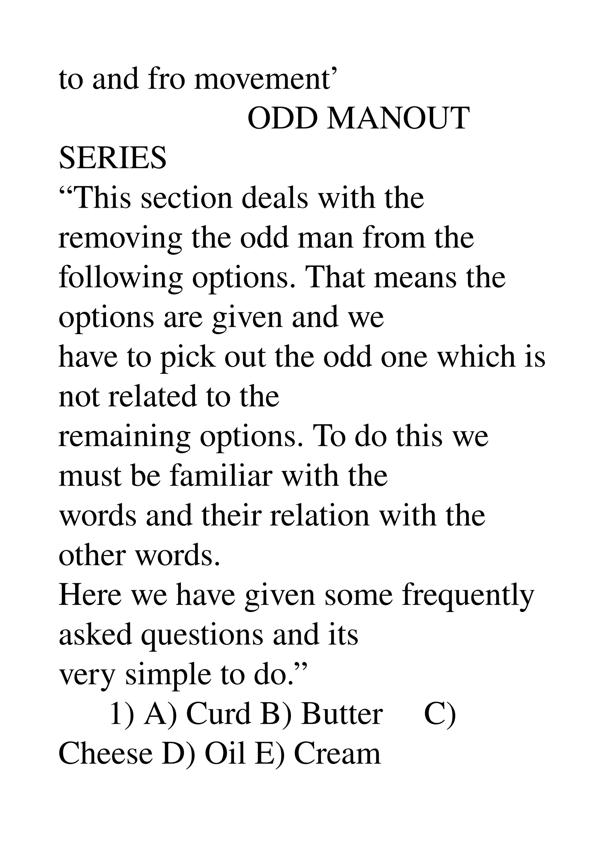 to and fro movement’ 
                       ODD MANOUT 
SERIES 
“This section deals with the 
removing the odd man from the 
following options. That means the 
options are given and we 
have to pick out the odd one which is 
not related to the 
remaining options. To do this we 
must be familiar with the 
words and their relation with the 
other words. 
Here we have given some frequently 
asked questions and its 
very simple to do.” 
      1) A) Curd B) Butter     C) 
Cheese D) Oil E) Cream 
 