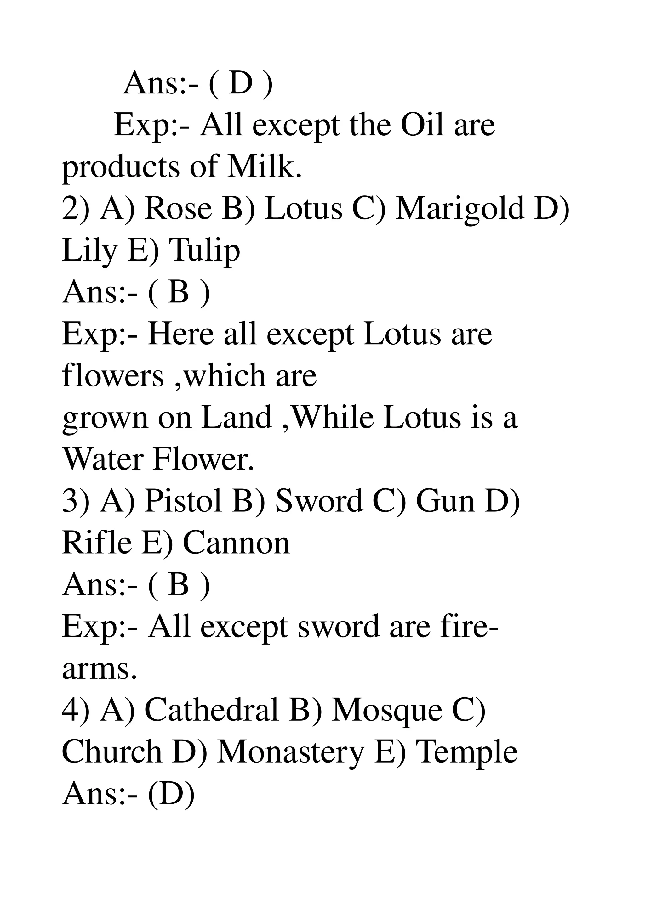        Ans:­ ( D ) 
      Exp:­ All except the Oil are 
products of Milk. 
2) A) Rose B) Lotus C) Marigold D) 
Lily E) Tulip 
Ans:­ ( B ) 
Exp:­ Here all except Lotus are 
flowers ,which are 
grown on Land ,While Lotus is a 
Water Flower. 
3) A) Pistol B) Sword C) Gun D) 
Rifle E) Cannon 
Ans:­ ( B ) 
Exp:­ All except sword are fire­ 
arms. 
4) A) Cathedral B) Mosque C) 
Church D) Monastery E) Temple 
Ans:­ (D) 
 