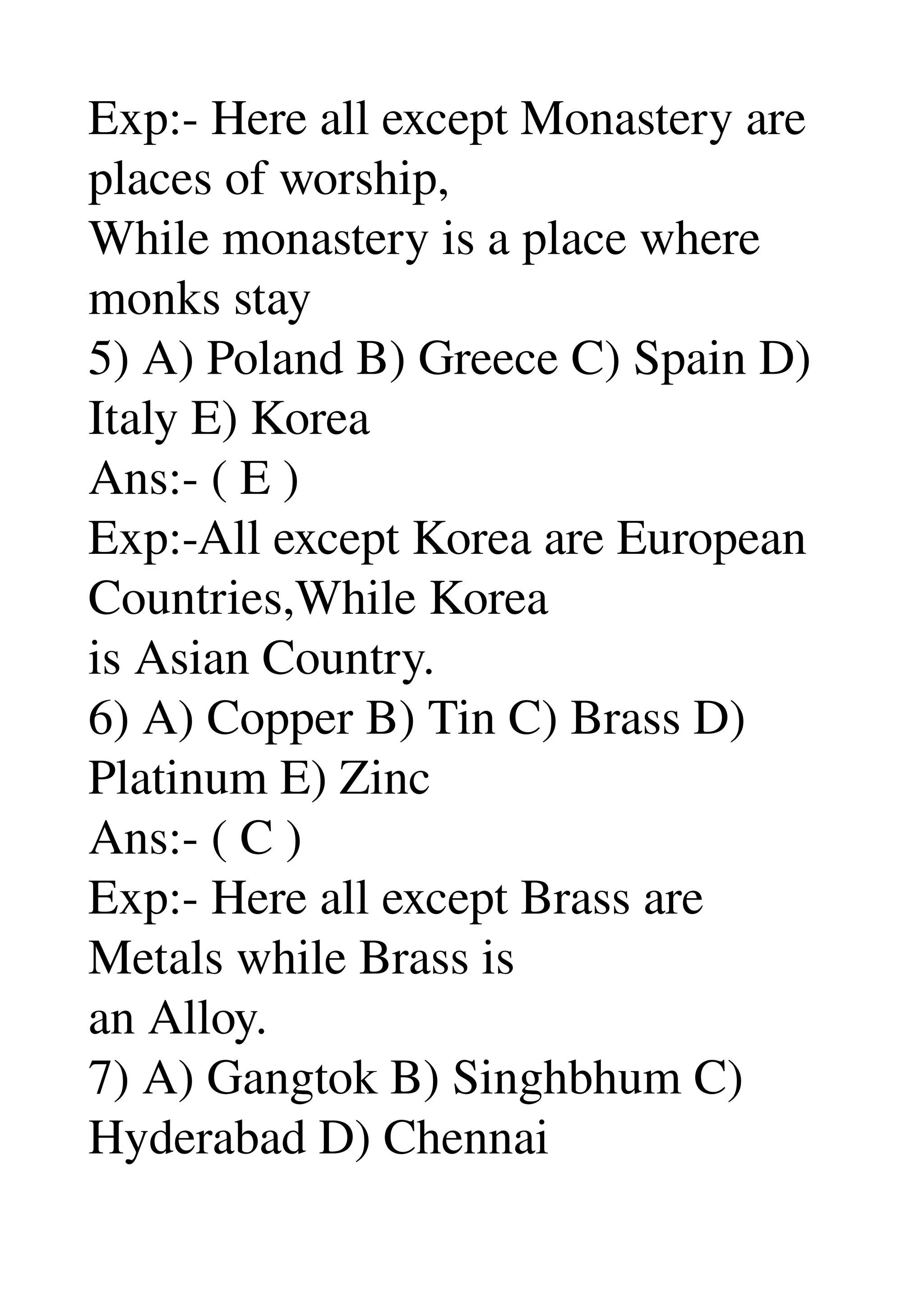 Exp:­ Here all except Monastery are 
places of worship, 
While monastery is a place where 
monks stay 
5) A) Poland B) Greece C) Spain D) 
Italy E) Korea 
Ans:­ ( E ) 
Exp:­All except Korea are European 
Countries,While Korea 
is Asian Country. 
6) A) Copper B) Tin C) Brass D) 
Platinum E) Zinc 
Ans:­ ( C ) 
Exp:­ Here all except Brass are 
Metals while Brass is 
an Alloy. 
7) A) Gangtok B) Singhbhum C) 
Hyderabad D) Chennai 
 