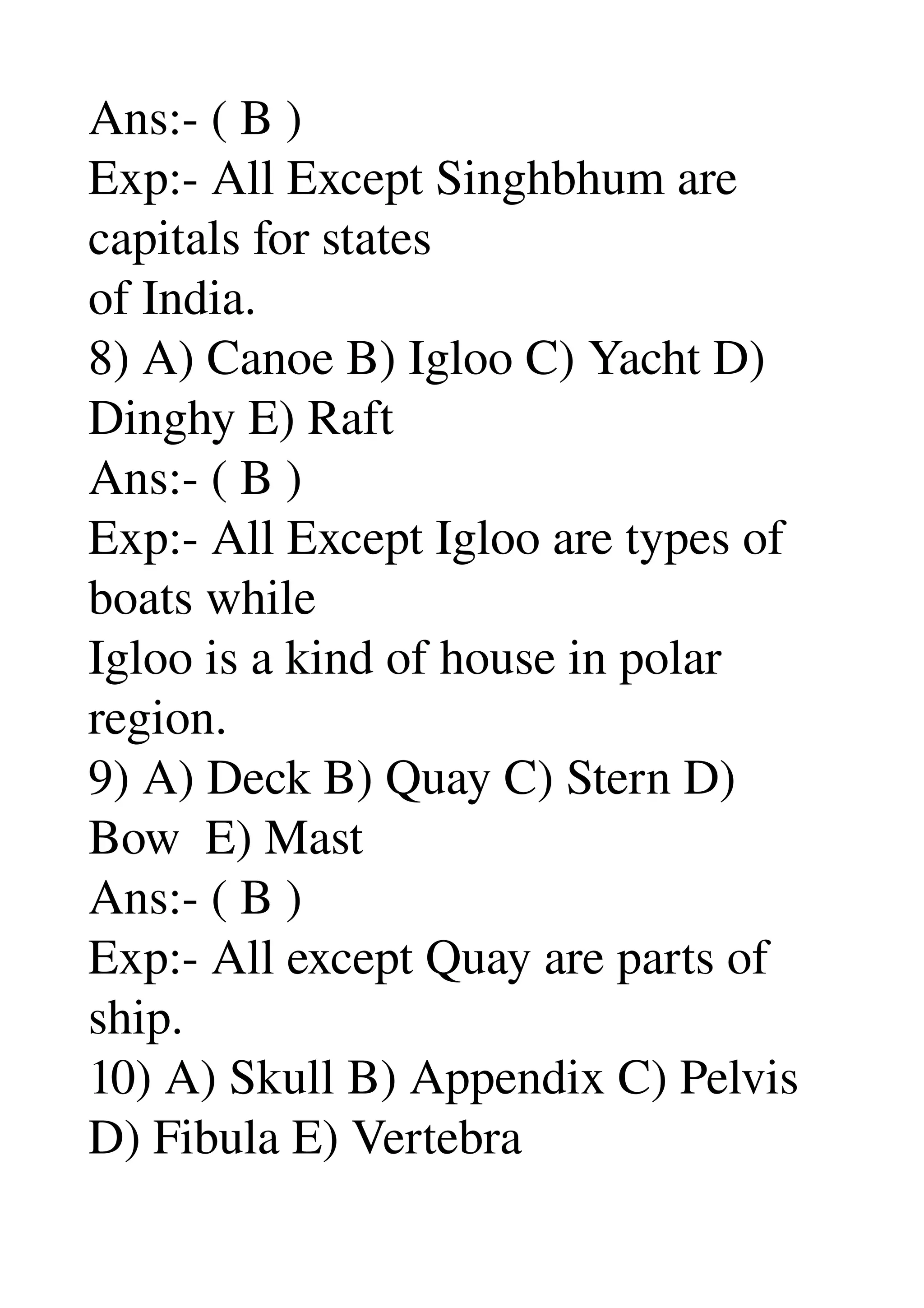 Ans:­ ( B ) 
Exp:­ All Except Singhbhum are 
capitals for states 
of India. 
8) A) Canoe B) Igloo C) Yacht D) 
Dinghy E) Raft 
Ans:­ ( B ) 
Exp:­ All Except Igloo are types of 
boats while 
Igloo is a kind of house in polar 
region. 
9) A) Deck B) Quay C) Stern D) 
Bow  E) Mast 
Ans:­ ( B ) 
Exp:­ All except Quay are parts of 
ship. 
10) A) Skull B) Appendix C) Pelvis 
D) Fibula E) Vertebra 
 