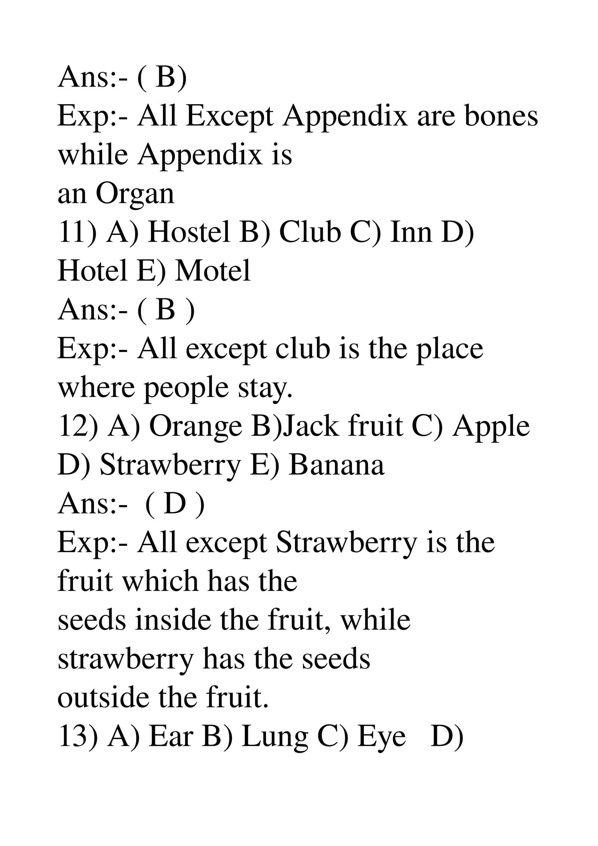 Ans:­ ( B) 
Exp:­ All Except Appendix are bones 
while Appendix is 
an Organ 
11) A) Hostel B) Club C) Inn D) 
Hotel E) Motel 
Ans:­ ( B ) 
Exp:­ All except club is the place 
where people stay. 
12) A) Orange B)Jack fruit C) Apple 
D) Strawberry E) Banana 
Ans:­  ( D ) 
Exp:­ All except Strawberry is the 
fruit which has the 
seeds inside the fruit, while 
strawberry has the seeds 
outside the fruit. 
13) A) Ear B) Lung C) Eye   D) 
 