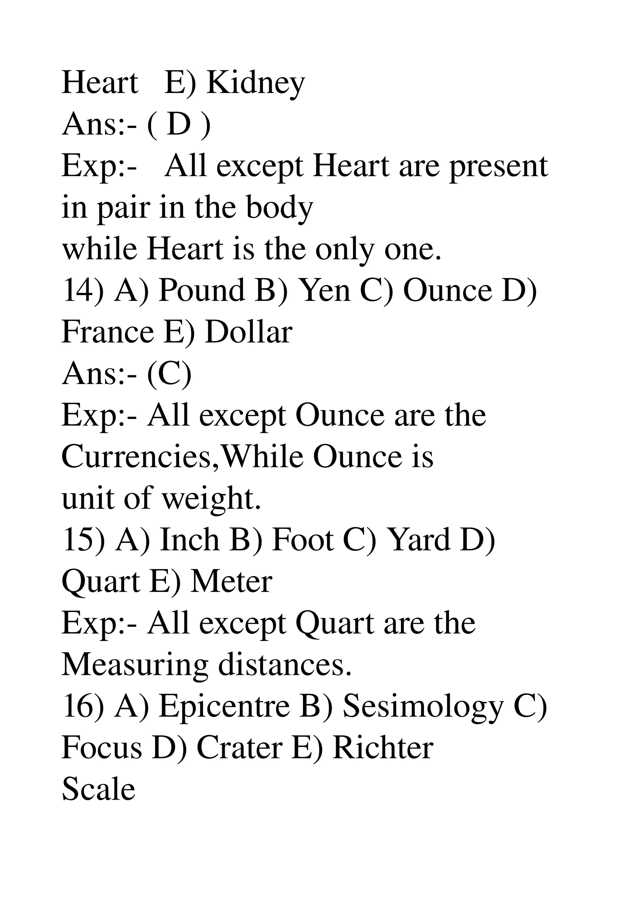 Heart   E) Kidney 
Ans:­ ( D ) 
Exp:­   All except Heart are present 
in pair in the body 
while Heart is the only one. 
14) A) Pound B) Yen C) Ounce D) 
France E) Dollar 
Ans:­ (C) 
Exp:­ All except Ounce are the 
Currencies,While Ounce is 
unit of weight. 
15) A) Inch B) Foot C) Yard D) 
Quart E) Meter 
Exp:­ All except Quart are the 
Measuring distances. 
16) A) Epicentre B) Sesimology C) 
Focus D) Crater E) Richter 
Scale 
 