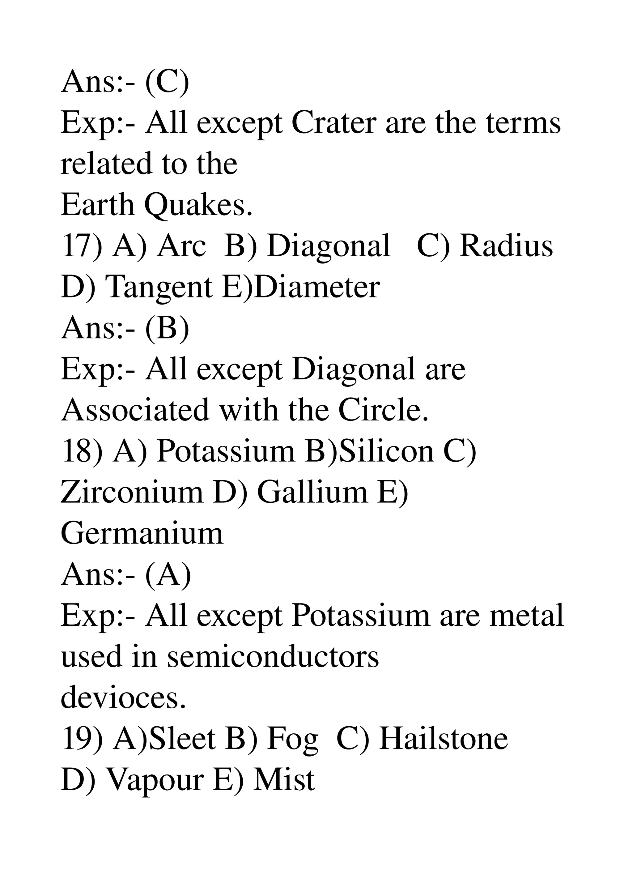 Ans:­ (C) 
Exp:­ All except Crater are the terms 
related to the 
Earth Quakes. 
17) A) Arc  B) Diagonal   C) Radius 
D) Tangent E)Diameter 
Ans:­ (B) 
Exp:­ All except Diagonal are 
Associated with the Circle. 
18) A) Potassium B)Silicon C) 
Zirconium D) Gallium E) 
Germanium 
Ans:­ (A) 
Exp:­ All except Potassium are metal 
used in semiconductors 
devioces. 
19) A)Sleet B) Fog  C) Hailstone 
D) Vapour E) Mist 
 