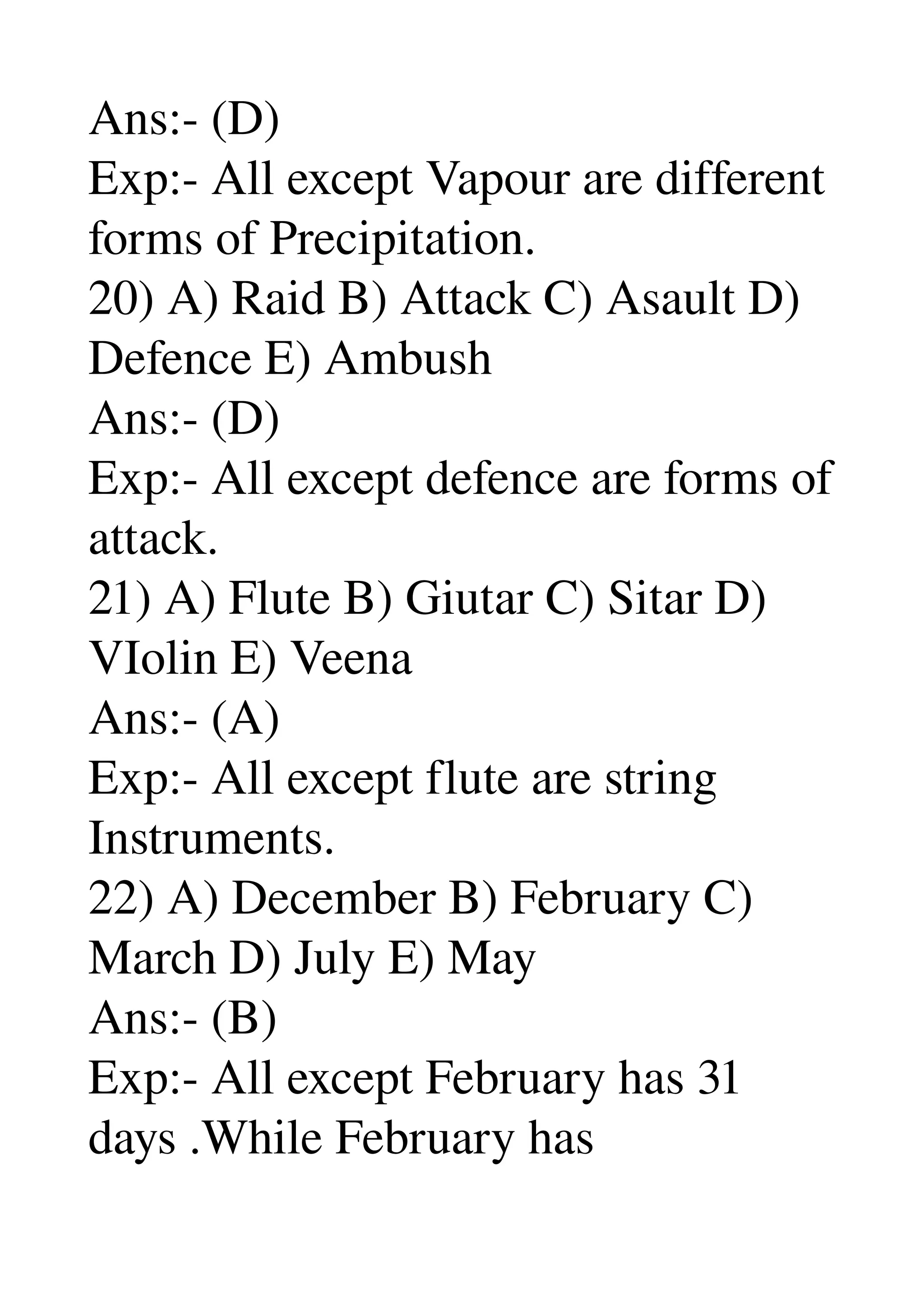 Ans:­ (D) 
Exp:­ All except Vapour are different 
forms of Precipitation. 
20) A) Raid B) Attack C) Asault D) 
Defence E) Ambush 
Ans:­ (D) 
Exp:­ All except defence are forms of 
attack. 
21) A) Flute B) Giutar C) Sitar D) 
VIolin E) Veena 
Ans:­ (A) 
Exp:­ All except flute are string 
Instruments. 
22) A) December B) February C) 
March D) July E) May 
Ans:­ (B) 
Exp:­ All except February has 31 
days .While February has 
 