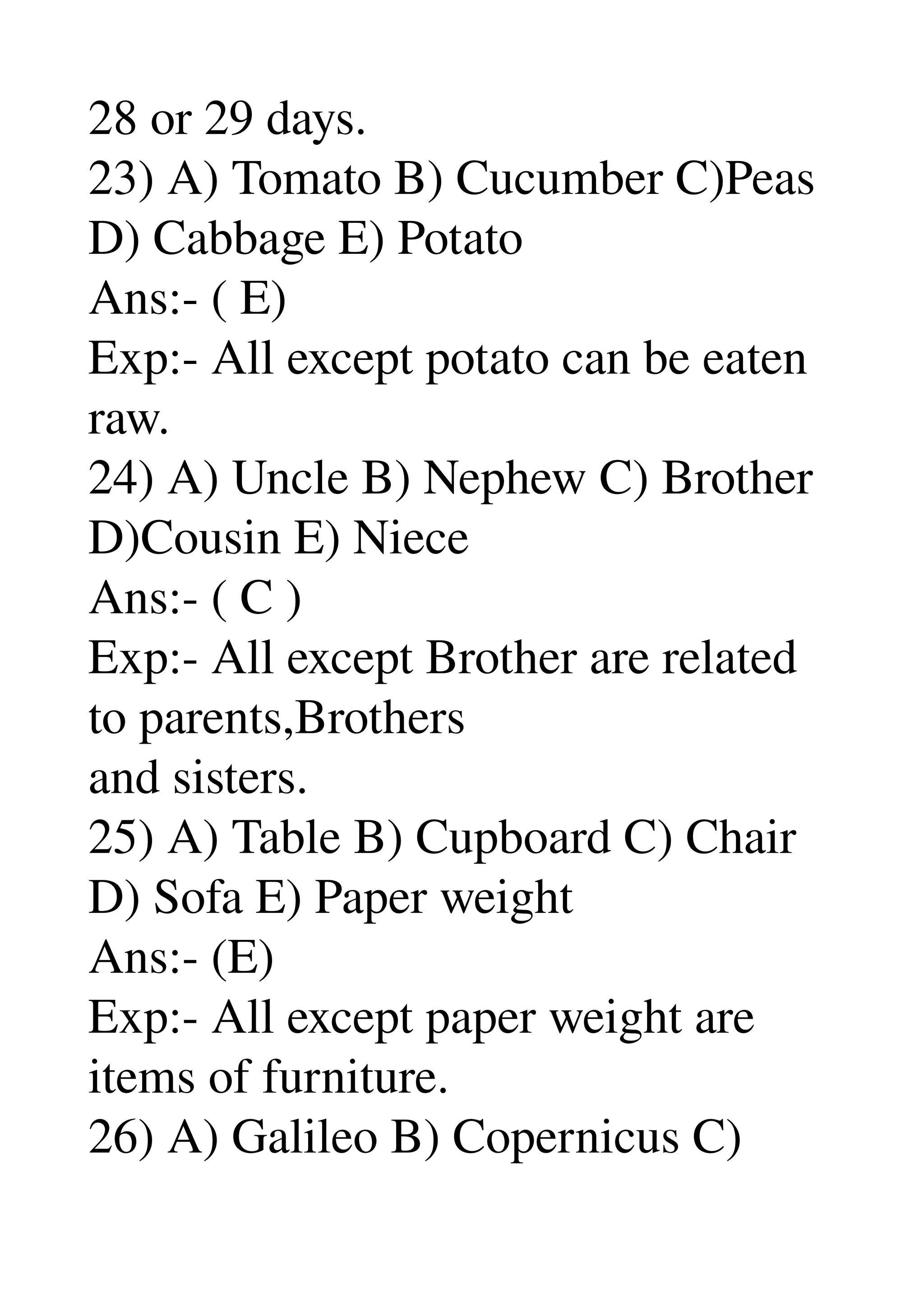 28 or 29 days. 
23) A) Tomato B) Cucumber C)Peas 
D) Cabbage E) Potato 
Ans:­ ( E) 
Exp:­ All except potato can be eaten 
raw. 
24) A) Uncle B) Nephew C) Brother 
D)Cousin E) Niece 
Ans:­ ( C ) 
Exp:­ All except Brother are related 
to parents,Brothers 
and sisters. 
25) A) Table B) Cupboard C) Chair 
D) Sofa E) Paper weight 
Ans:­ (E) 
Exp:­ All except paper weight are 
items of furniture. 
26) A) Galileo B) Copernicus C) 
 