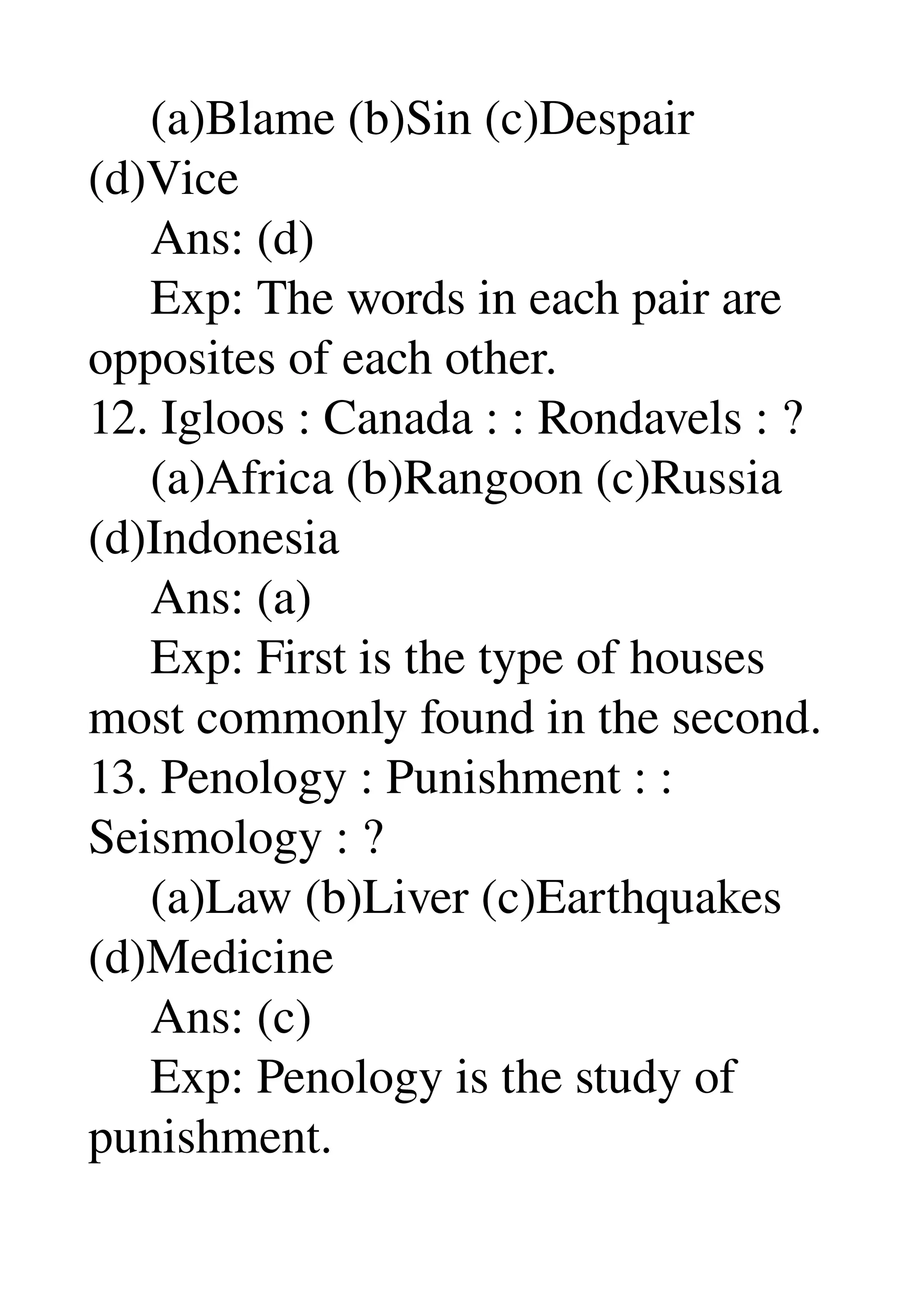      (a)Blame (b)Sin (c)Despair 
(d)Vice 
     Ans: (d) 
     Exp: The words in each pair are 
opposites of each other. 
12. Igloos : Canada : : Rondavels : ? 
     (a)Africa (b)Rangoon (c)Russia 
(d)Indonesia 
     Ans: (a) 
     Exp: First is the type of houses 
most commonly found in the second. 
13. Penology : Punishment : : 
Seismology : ? 
     (a)Law (b)Liver (c)Earthquakes 
(d)Medicine 
     Ans: (c) 
     Exp: Penology is the study of 
punishment. 
 