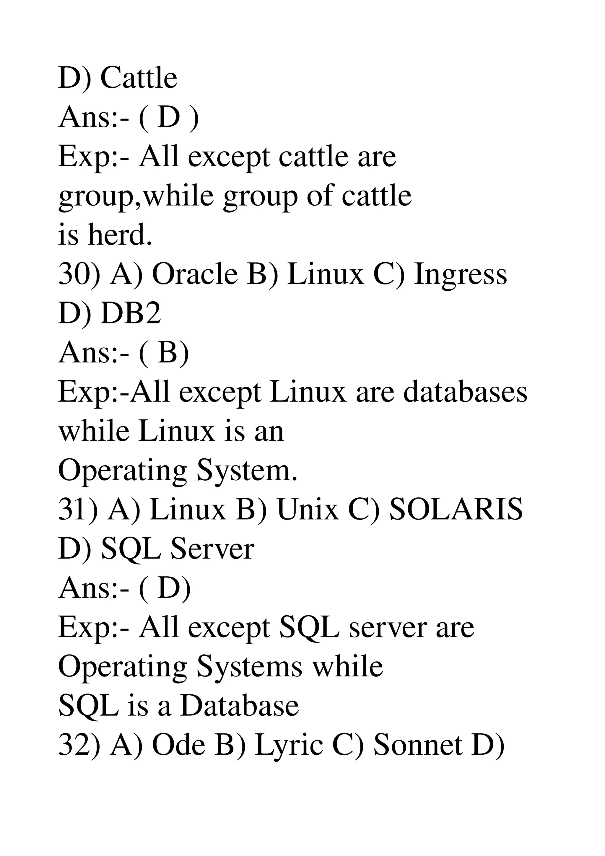 D) Cattle 
Ans:­ ( D ) 
Exp:­ All except cattle are 
group,while group of cattle 
is herd. 
30) A) Oracle B) Linux C) Ingress 
D) DB2 
Ans:­ ( B) 
Exp:­All except Linux are databases 
while Linux is an 
Operating System. 
31) A) Linux B) Unix C) SOLARIS 
D) SQL Server 
Ans:­ ( D) 
Exp:­ All except SQL server are 
Operating Systems while 
SQL is a Database 
32) A) Ode B) Lyric C) Sonnet D) 
 