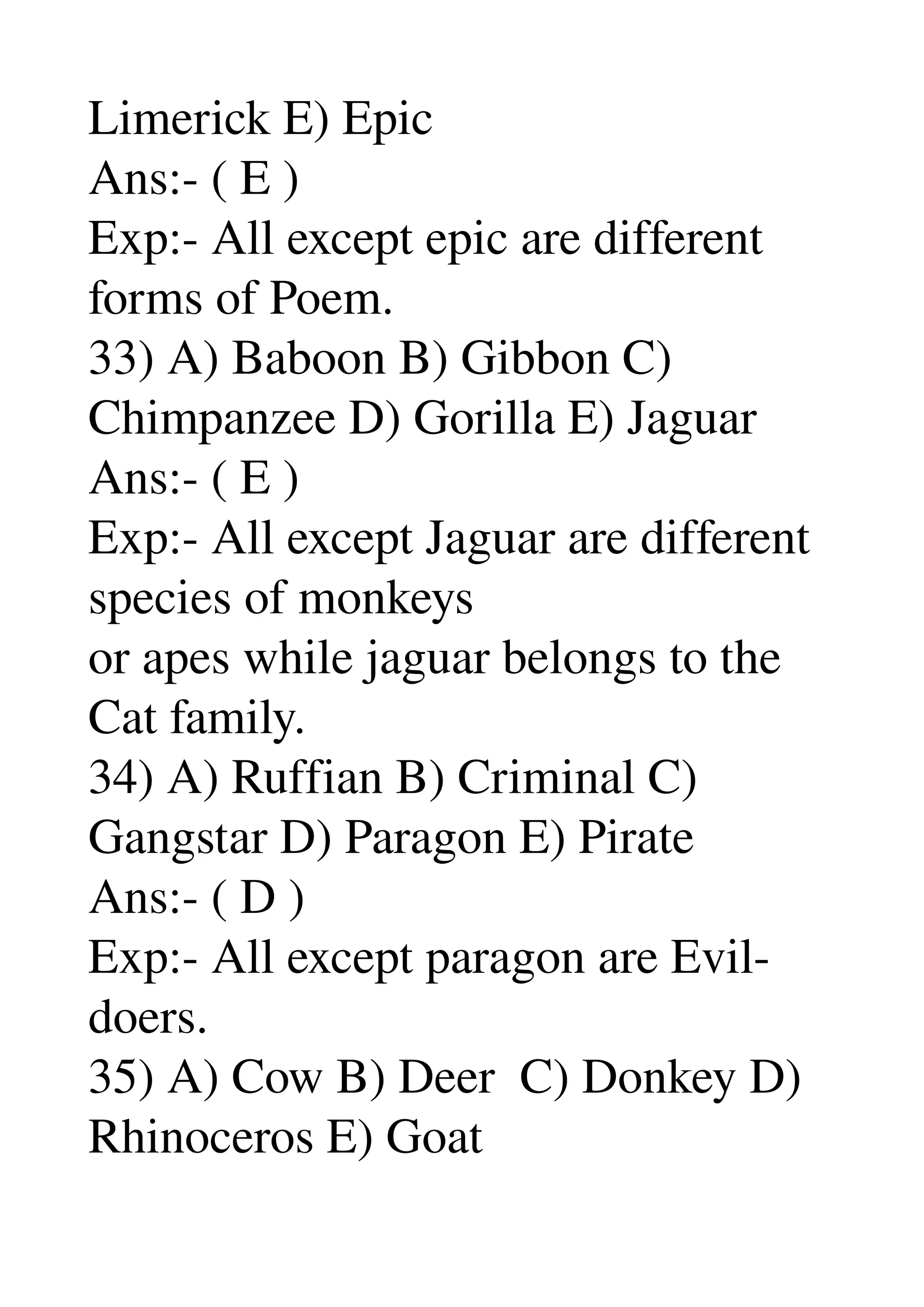 Limerick E) Epic 
Ans:­ ( E ) 
Exp:­ All except epic are different 
forms of Poem. 
33) A) Baboon B) Gibbon C) 
Chimpanzee D) Gorilla E) Jaguar 
Ans:­ ( E ) 
Exp:­ All except Jaguar are different 
species of monkeys 
or apes while jaguar belongs to the 
Cat family. 
34) A) Ruffian B) Criminal C) 
Gangstar D) Paragon E) Pirate 
Ans:­ ( D ) 
Exp:­ All except paragon are Evil­
doers. 
35) A) Cow B) Deer  C) Donkey D) 
Rhinoceros E) Goat 
 