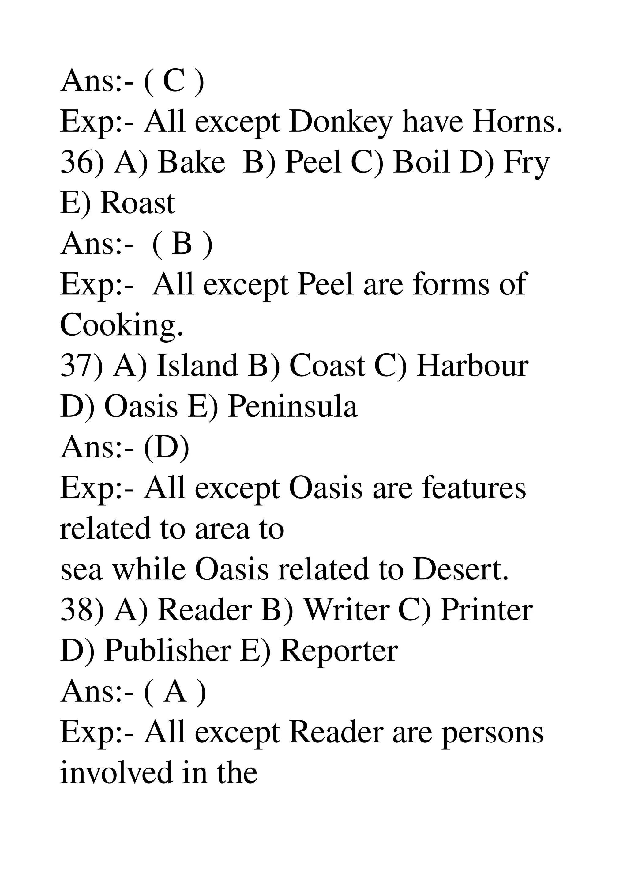 Ans:­ ( C ) 
Exp:­ All except Donkey have Horns. 
36) A) Bake  B) Peel C) Boil D) Fry 
E) Roast 
Ans:­  ( B ) 
Exp:­  All except Peel are forms of 
Cooking. 
37) A) Island B) Coast C) Harbour 
D) Oasis E) Peninsula 
Ans:­ (D) 
Exp:­ All except Oasis are features 
related to area to 
sea while Oasis related to Desert. 
38) A) Reader B) Writer C) Printer 
D) Publisher E) Reporter 
Ans:­ ( A ) 
Exp:­ All except Reader are persons 
involved in the 
 