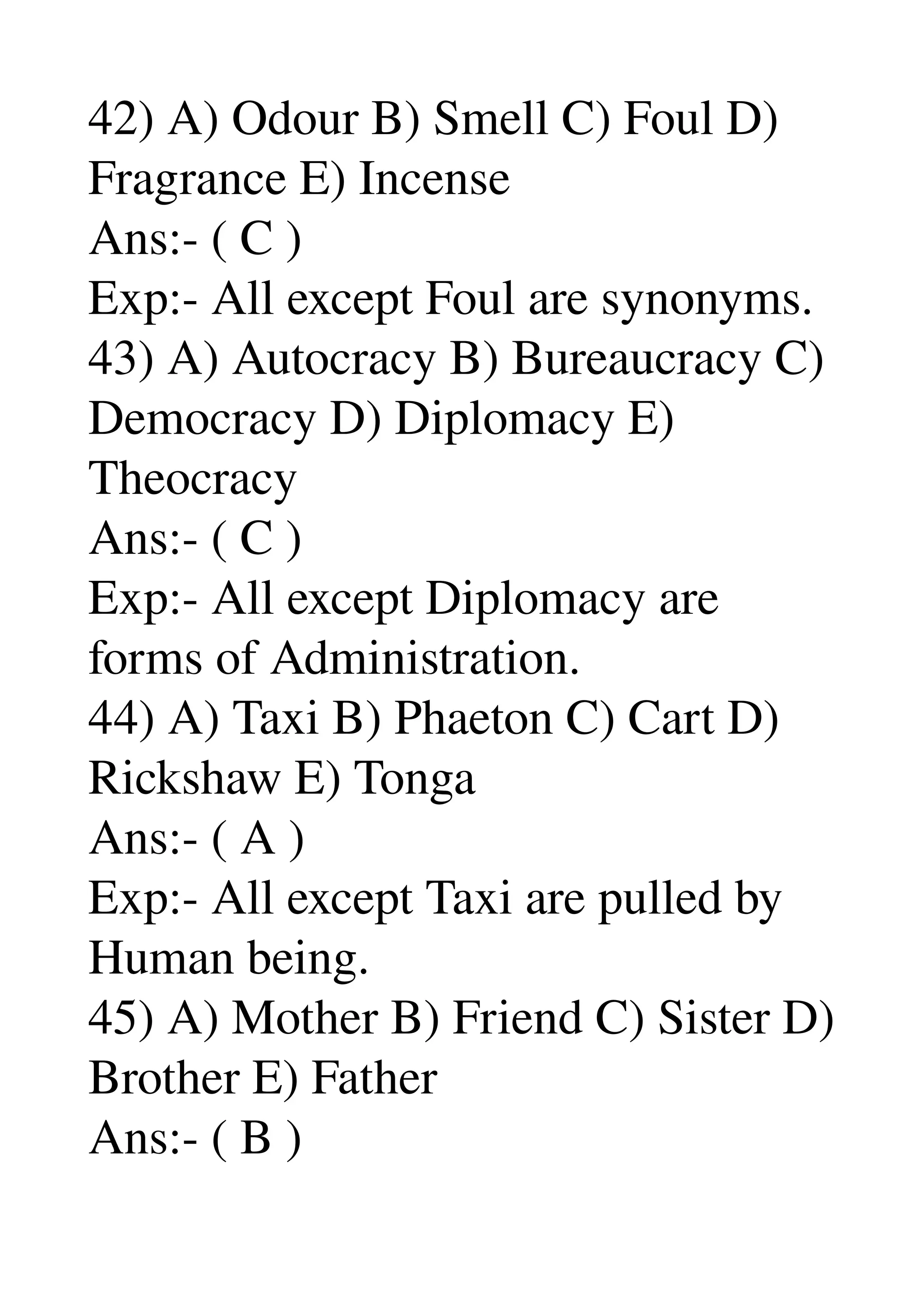 42) A) Odour B) Smell C) Foul D) 
Fragrance E) Incense 
Ans:­ ( C ) 
Exp:­ All except Foul are synonyms. 
43) A) Autocracy B) Bureaucracy C) 
Democracy D) Diplomacy E) 
Theocracy 
Ans:­ ( C ) 
Exp:­ All except Diplomacy are 
forms of Administration. 
44) A) Taxi B) Phaeton C) Cart D) 
Rickshaw E) Tonga 
Ans:­ ( A ) 
Exp:­ All except Taxi are pulled by 
Human being. 
45) A) Mother B) Friend C) Sister D) 
Brother E) Father 
Ans:­ ( B ) 
 
