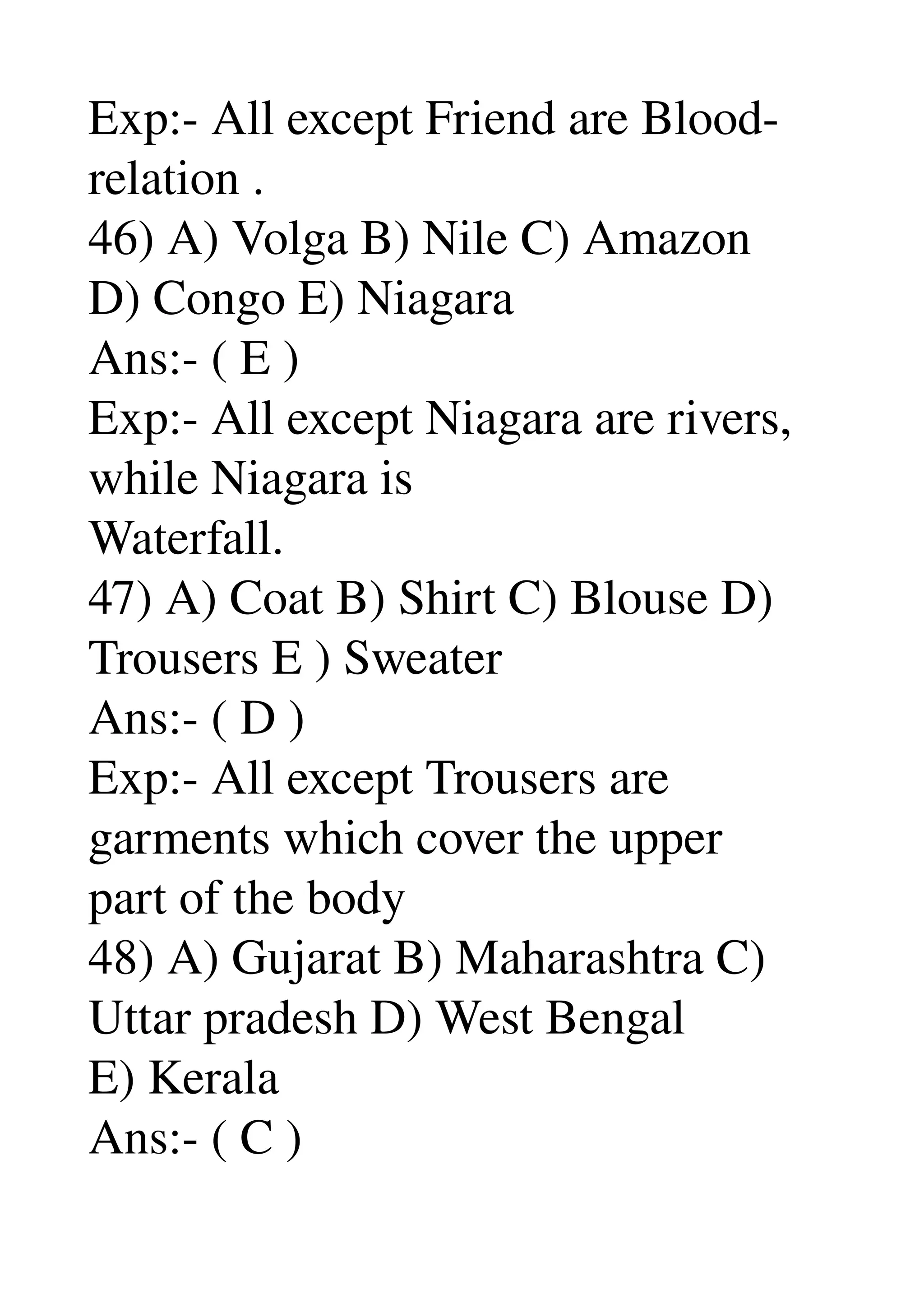 Exp:­ All except Friend are Blood­ 
relation . 
46) A) Volga B) Nile C) Amazon 
D) Congo E) Niagara 
Ans:­ ( E ) 
Exp:­ All except Niagara are rivers, 
while Niagara is 
Waterfall. 
47) A) Coat B) Shirt C) Blouse D) 
Trousers E ) Sweater 
Ans:­ ( D ) 
Exp:­ All except Trousers are 
garments which cover the upper 
part of the body 
48) A) Gujarat B) Maharashtra C) 
Uttar pradesh D) West Bengal 
E) Kerala 
Ans:­ ( C ) 
 