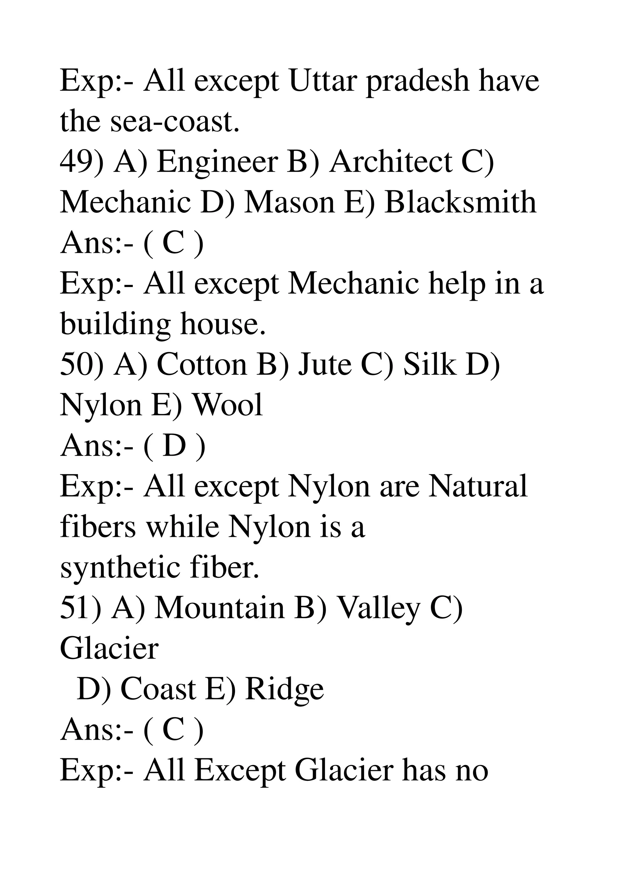 Exp:­ All except Uttar pradesh have 
the sea­coast. 
49) A) Engineer B) Architect C) 
Mechanic D) Mason E) Blacksmith 
Ans:­ ( C ) 
Exp:­ All except Mechanic help in a 
building house. 
50) A) Cotton B) Jute C) Silk D) 
Nylon E) Wool 
Ans:­ ( D ) 
Exp:­ All except Nylon are Natural 
fibers while Nylon is a 
synthetic fiber. 
51) A) Mountain B) Valley C) 
Glacier 
  D) Coast E) Ridge 
Ans:­ ( C ) 
Exp:­ All Except Glacier has no 
 