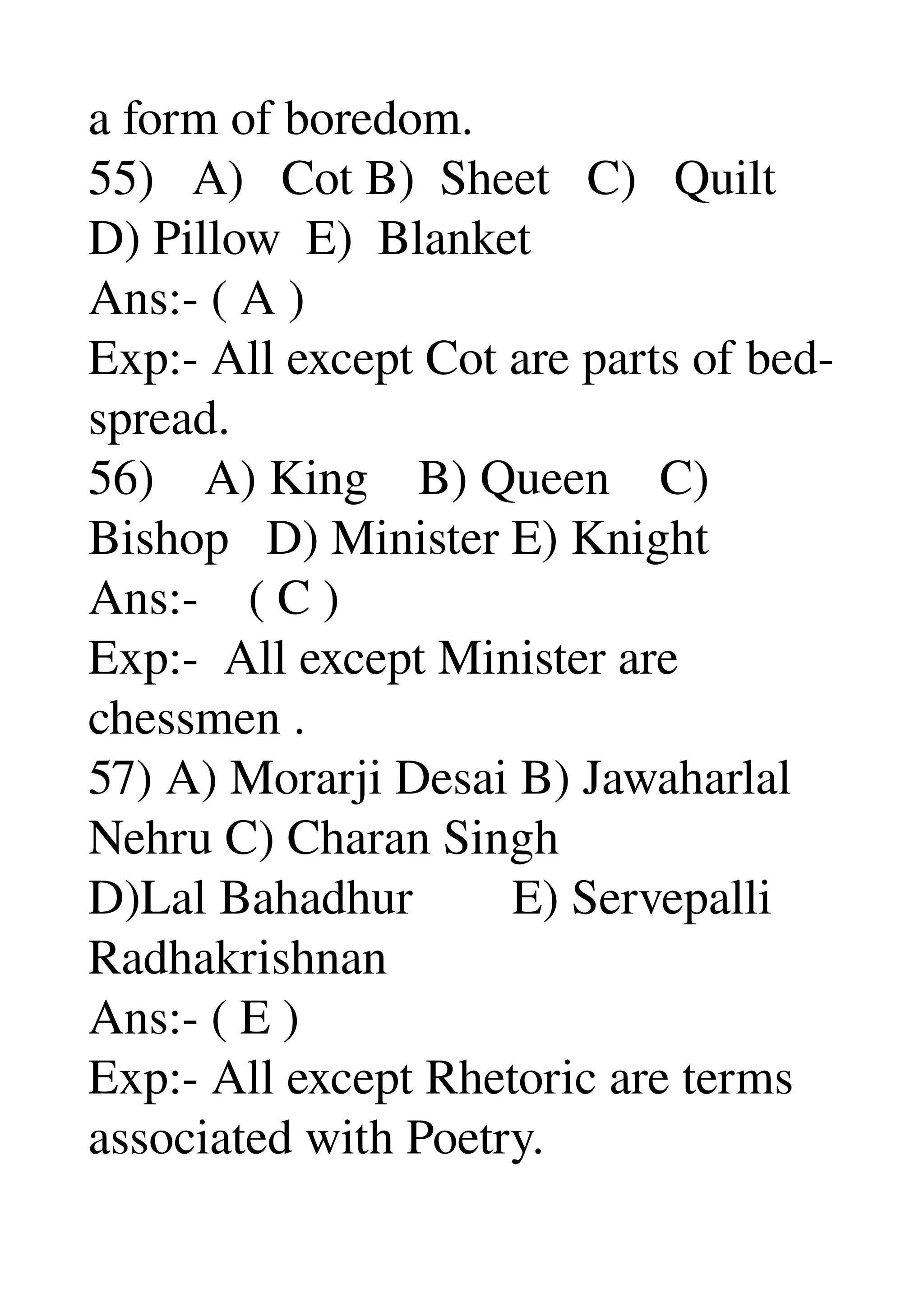 a form of boredom. 
55)   A)   Cot B)  Sheet   C)   Quilt 
D) Pillow  E)  Blanket 
Ans:­ ( A ) 
Exp:­ All except Cot are parts of bed­ 
spread. 
56)    A) King    B) Queen    C) 
Bishop   D) Minister E) Knight 
Ans:­    ( C ) 
Exp:­  All except Minister are 
chessmen . 
57) A) Morarji Desai B) Jawaharlal 
Nehru C) Charan Singh 
D)Lal Bahadhur        E) Servepalli 
Radhakrishnan 
Ans:­ ( E ) 
Exp:­ All except Rhetoric are terms 
associated with Poetry. 
 