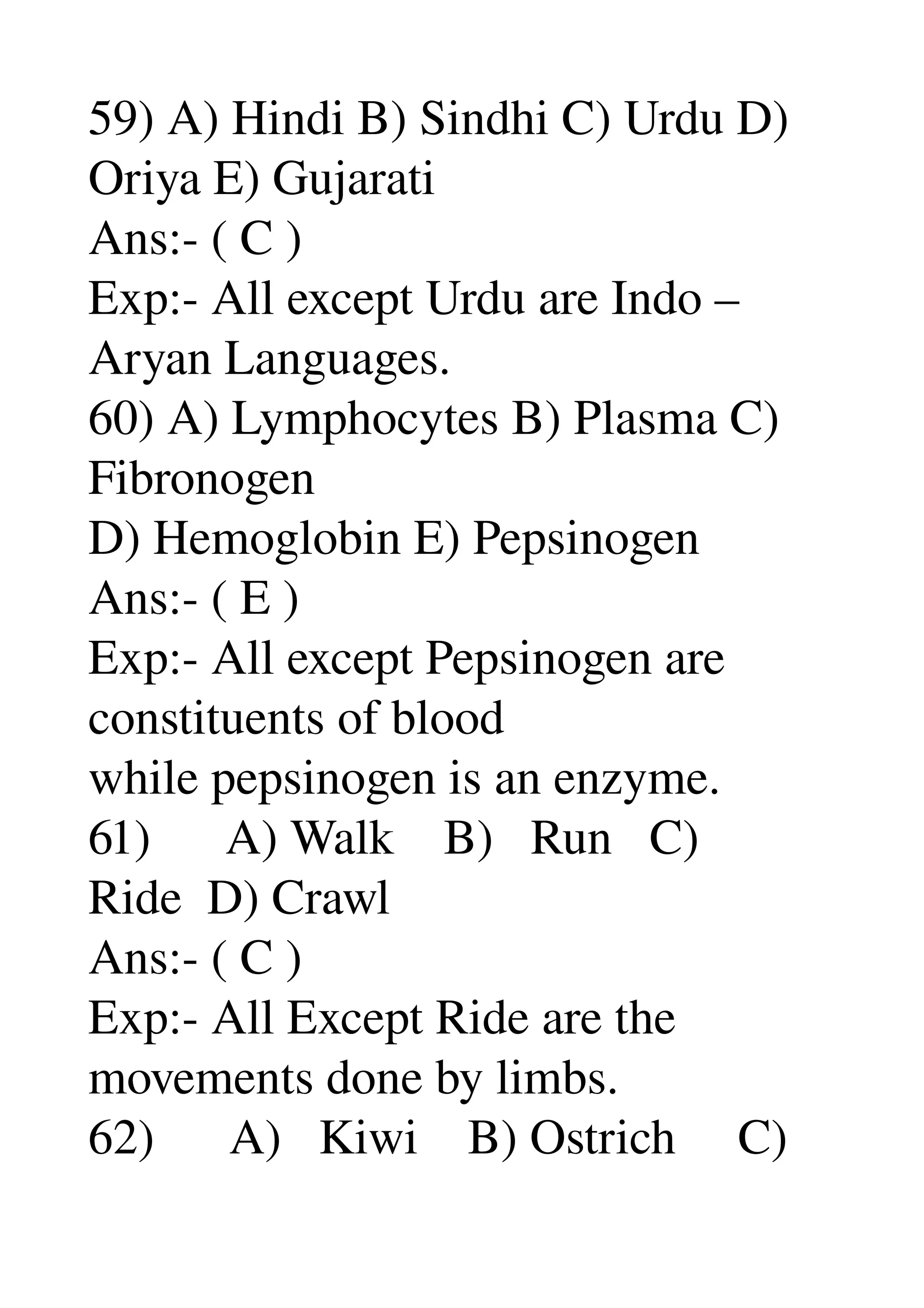 59) A) Hindi B) Sindhi C) Urdu D) 
Oriya E) Gujarati 
Ans:­ ( C ) 
Exp:­ All except Urdu are Indo – 
Aryan Languages. 
60) A) Lymphocytes B) Plasma C) 
Fibronogen 
D) Hemoglobin E) Pepsinogen 
Ans:­ ( E ) 
Exp:­ All except Pepsinogen are 
constituents of blood 
while pepsinogen is an enzyme. 
61)      A) Walk    B)   Run   C) 
Ride  D) Crawl 
Ans:­ ( C ) 
Exp:­ All Except Ride are the 
movements done by limbs. 
62)      A)   Kiwi    B) Ostrich     C) 
 