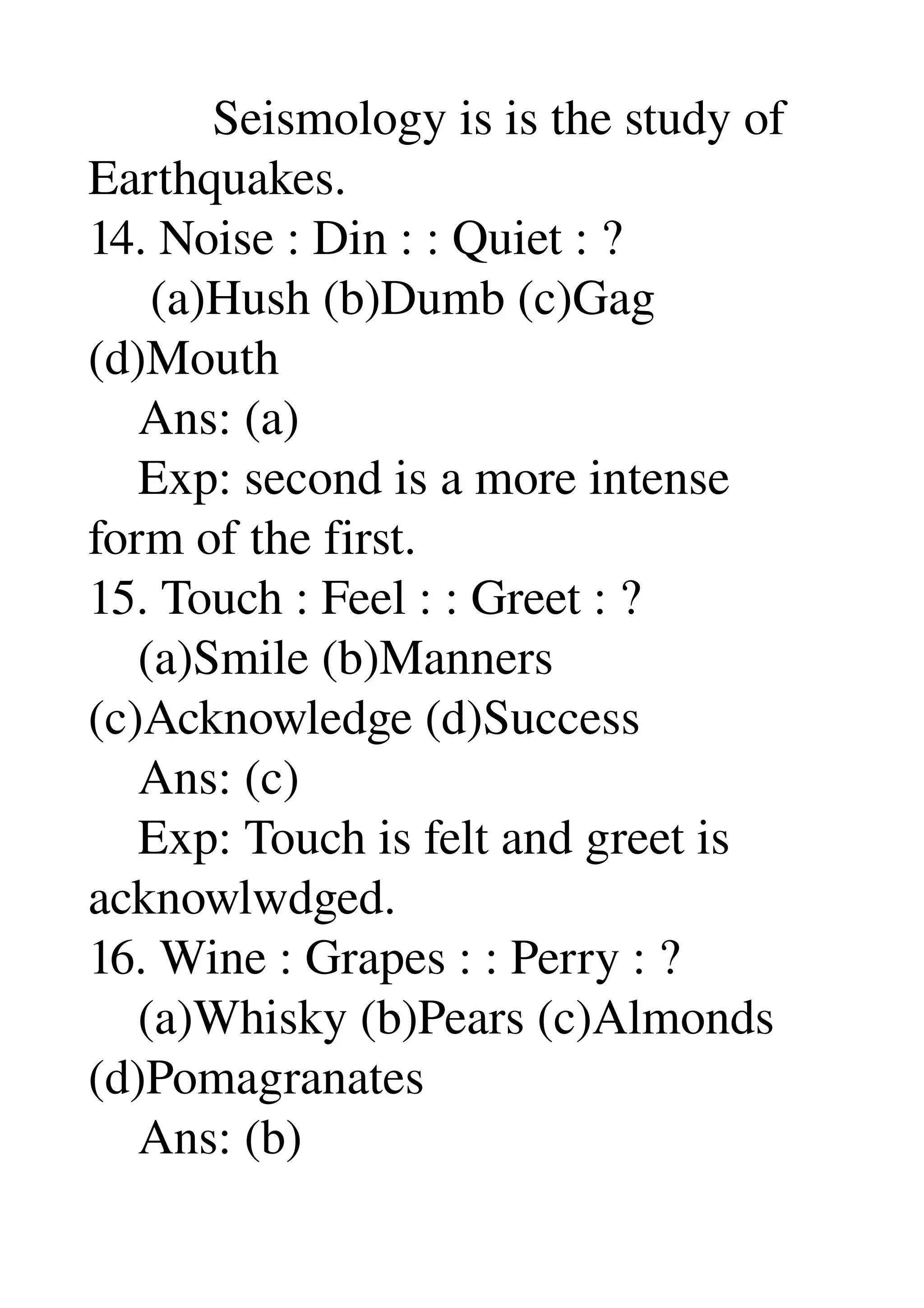           Seismology is is the study of 
Earthquakes. 
14. Noise : Din : : Quiet : ? 
     (a)Hush (b)Dumb (c)Gag 
(d)Mouth 
    Ans: (a) 
    Exp: second is a more intense 
form of the first. 
15. Touch : Feel : : Greet : ? 
    (a)Smile (b)Manners 
(c)Acknowledge (d)Success 
    Ans: (c) 
    Exp: Touch is felt and greet is 
acknowlwdged. 
16. Wine : Grapes : : Perry : ? 
    (a)Whisky (b)Pears (c)Almonds 
(d)Pomagranates 
    Ans: (b) 
 