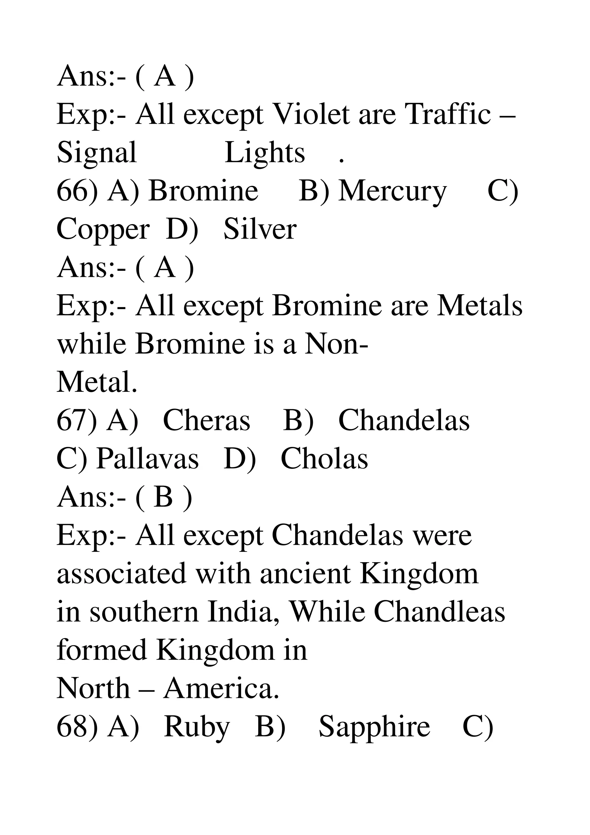 Ans:­ ( A ) 
Exp:­ All except Violet are Traffic – 
Signal           Lights    . 
66) A) Bromine     B) Mercury     C) 
Copper  D)   Silver 
Ans:­ ( A ) 
Exp:­ All except Bromine are Metals 
while Bromine is a Non­ 
Metal. 
67) A)   Cheras    B)   Chandelas 
C) Pallavas   D)   Cholas 
Ans:­ ( B ) 
Exp:­ All except Chandelas were 
associated with ancient Kingdom 
in southern India, While Chandleas 
formed Kingdom in 
North – America. 
68) A)   Ruby   B)    Sapphire    C) 
 