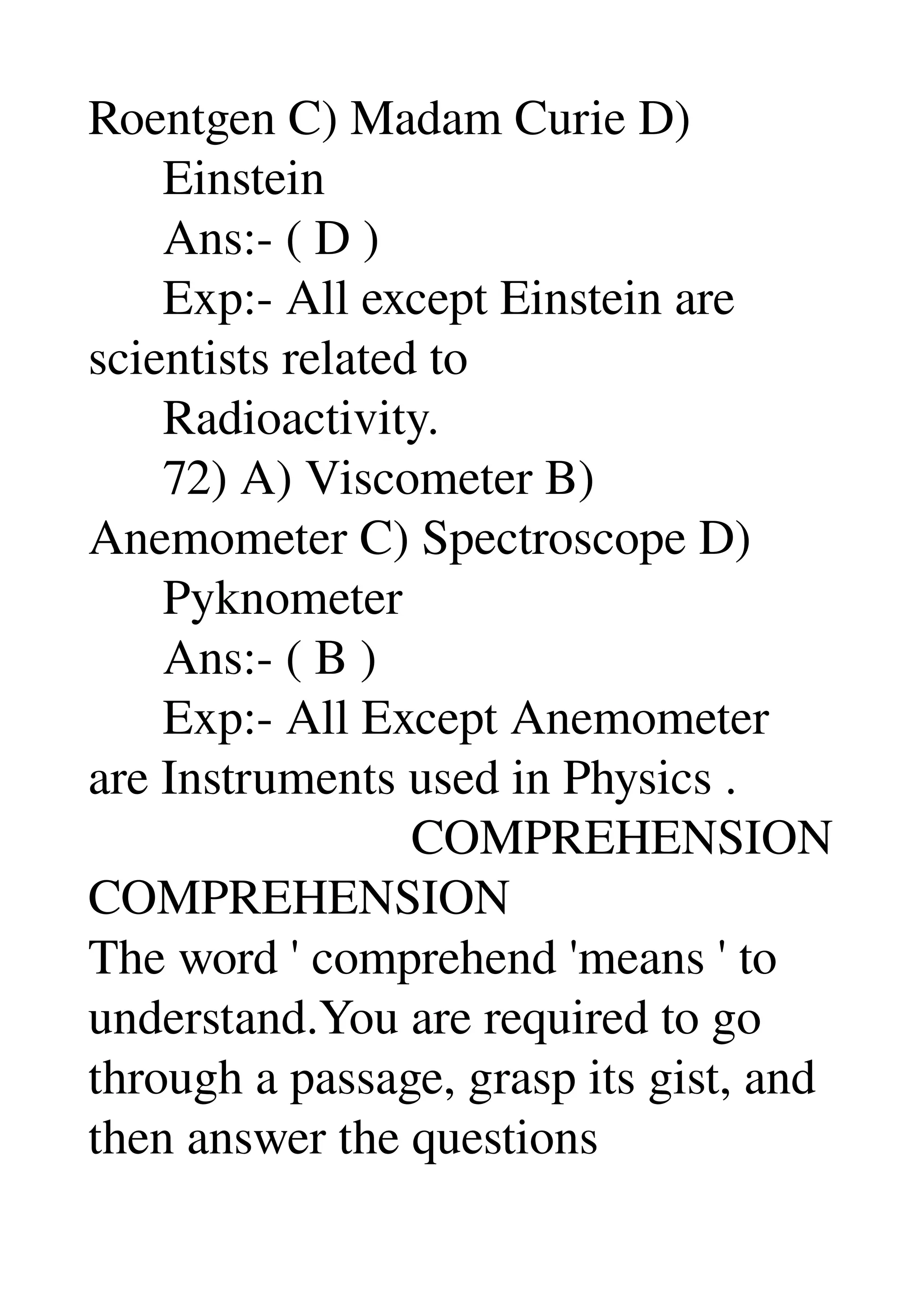Roentgen C) Madam Curie D) 
      Einstein 
      Ans:­ ( D ) 
      Exp:­ All except Einstein are 
scientists related to 
      Radioactivity. 
      72) A) Viscometer B) 
Anemometer C) Spectroscope D) 
      Pyknometer 
      Ans:­ ( B ) 
      Exp:­ All Except Anemometer 
are Instruments used in Physics . 
                          COMPREHENSION 
COMPREHENSION 
The word ' comprehend 'means ' to 
understand.You are required to go 
through a passage, grasp its gist, and 
then answer the questions 
 