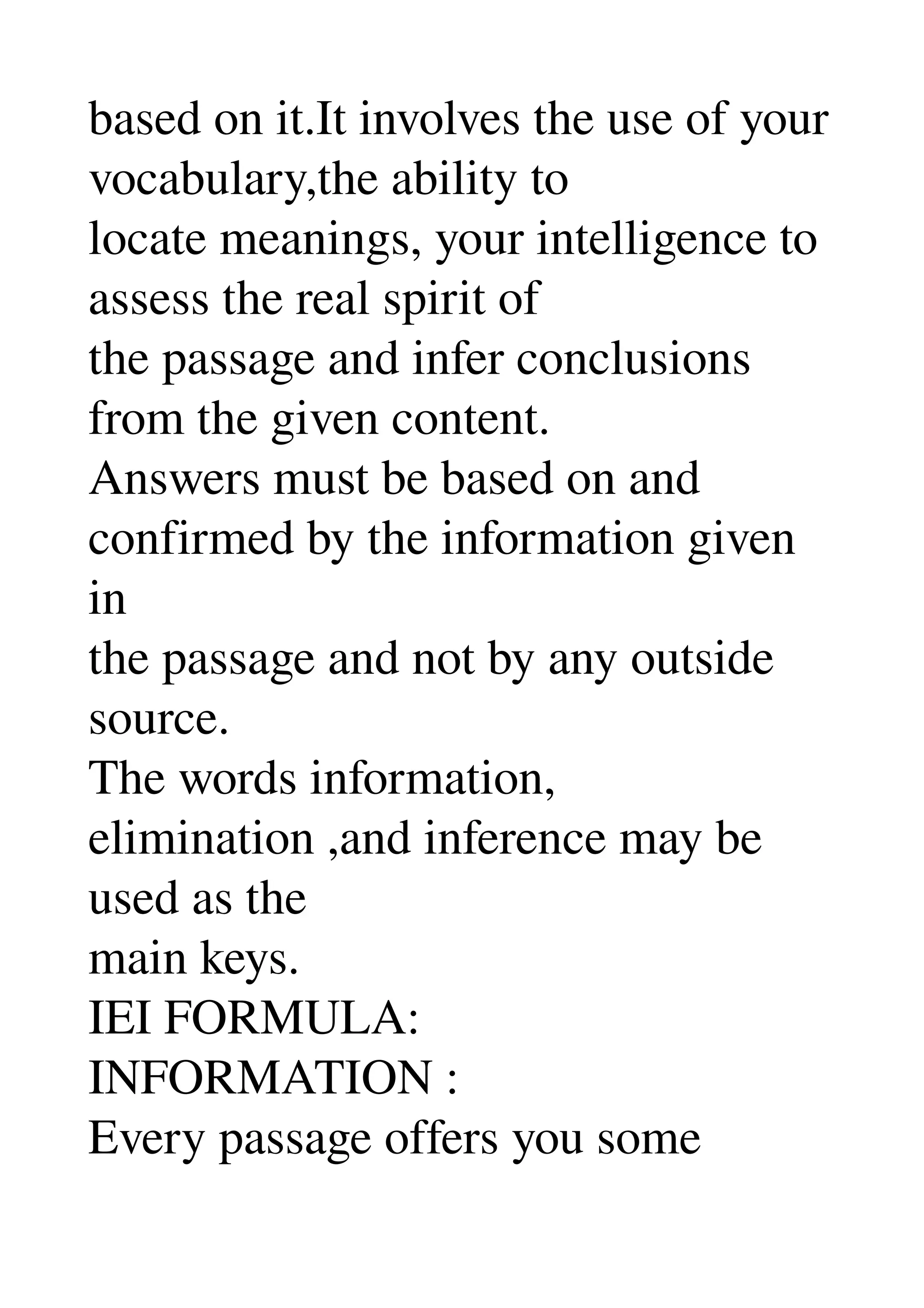 based on it.It involves the use of your 
vocabulary,the ability to 
locate meanings, your intelligence to 
assess the real spirit of 
the passage and infer conclusions 
from the given content. 
Answers must be based on and 
confirmed by the information given 
in 
the passage and not by any outside 
source. 
The words information, 
elimination ,and inference may be 
used as the 
main keys. 
IEI FORMULA: 
INFORMATION : 
Every passage offers you some 
 