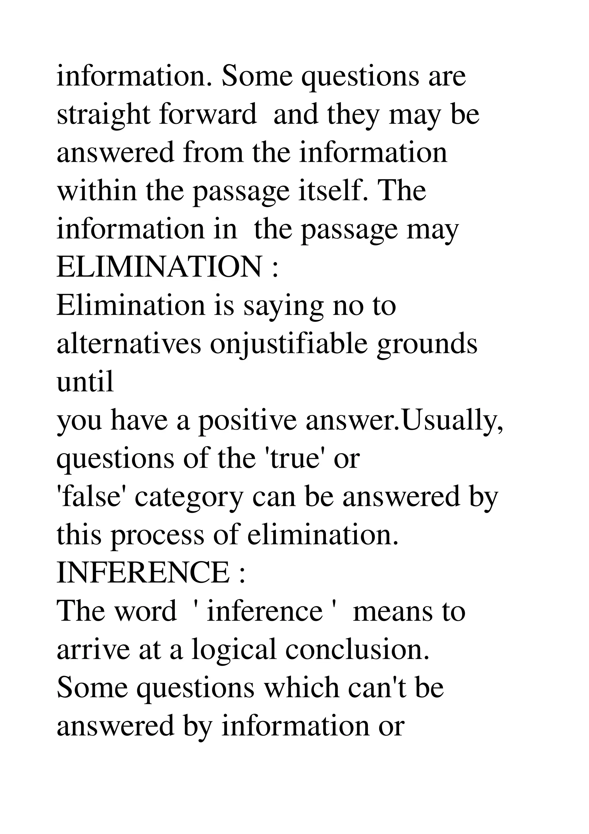 information. Some questions are 
straight forward  and they may be 
answered from the information 
within the passage itself. The 
information in  the passage may 
ELIMINATION : 
Elimination is saying no to 
alternatives onjustifiable grounds 
until 
you have a positive answer.Usually, 
questions of the 'true' or 
'false' category can be answered by 
this process of elimination. 
INFERENCE : 
The word  ' inference '  means to 
arrive at a logical conclusion. 
Some questions which can't be 
answered by information or 
 