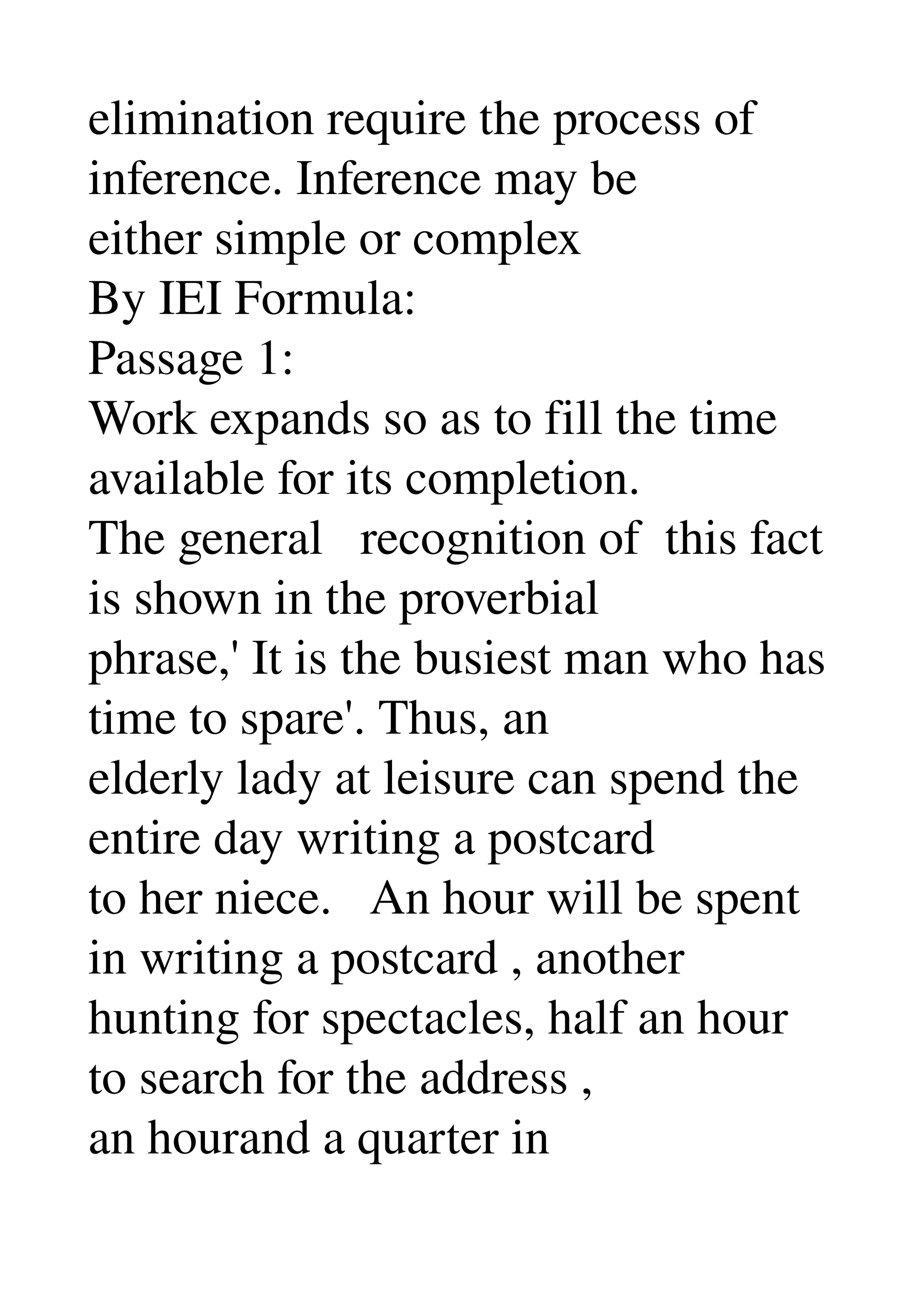 elimination require the process of 
inference. Inference may be 
either simple or complex 
By IEI Formula: 
Passage 1: 
Work expands so as to fill the time 
available for its completion. 
The general   recognition of  this fact 
is shown in the proverbial 
phrase,' It is the busiest man who has 
time to spare'. Thus, an 
elderly lady at leisure can spend the 
entire day writing a postcard 
to her niece.   An hour will be spent 
in writing a postcard , another 
hunting for spectacles, half an hour 
to search for the address , 
an hourand a quarter in 
 